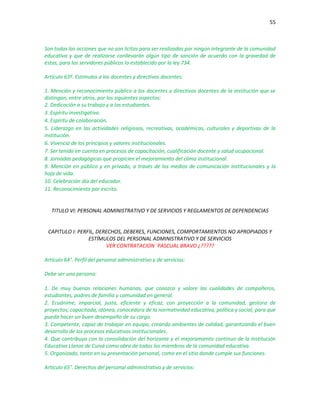 55
Son todas las acciones que no son licitas para ser realizadas por ningún integrante de la comunidad
educativa y que de realizarse conllevarán algún tipo de sanción de acuerdo con la gravedad de
éstas, para los servidores públicos lo establecido por la ley 734.
Artículo 63º. Estímulos a los docentes y directivos docentes:
1. Mención y reconocimiento público a los docentes y directivos docentes de la institución que se
distingan, entre otros, por los siguientes aspectos:
2. Dedicación a su trabajo y a los estudiantes.
3. Espíritu investigativo.
4. Espíritu de colaboración.
5. Liderazgo en las actividades religiosas, recreativas, académicas, culturales y deportivas de la
institución.
6. Vivencia de los principios y valores institucionales.
7. Ser tenido en cuenta en procesos de capacitación, cualificación docente y salud ocupacional.
8. Jornadas pedagógicas que propicien el mejoramiento del clima institucional.
9. Mención en público y en privado, a través de los medios de comunicación institucionales y la
hoja de vida.
10. Celebración día del educador.
11. Reconocimiento por escrito.
TITULO VI: PERSONAL ADMINISTRATIVO Y DE SERVICIOS Y REGLAMENTOS DE DEPENDENCIAS
CAPITULO I: PERFIL, DERECHOS, DEBERES, FUNCIONES, COMPORTAMIENTOS NO APROPIADOS Y
ESTÍMULOS DEL PERSONAL ADMINISTRATIVO Y DE SERVICIOS
VER CONTRATACION ´PASCUAL BRAVO ¿?????
Artículo 64°. Perfil del personal administrativo y de servicios:
Debe ser una persona:
1. De muy buenas relaciones humanas, que conozca y valore las cualidades de compañeros,
estudiantes, padres de familia y comunidad en general.
2. Ecuánime, imparcial, justa, eficiente y eficaz, con proyección a la comunidad, gestora de
proyectos; capacitada, idónea, conocedora de la normatividad educativa, política y social, para que
pueda hacer un buen desempeño de su cargo.
3. Competente, capaz de trabajar en equipo, creando ambientes de calidad, garantizando el buen
desarrollo de los procesos educativos institucionales.
4. Que contribuya con la consolidación del horizonte y el mejoramiento continuo de la Institución
Educativa Llanos de Cuivá como obra de todos los miembros de la comunidad educativa.
5. Organizado, tanto en su presentación personal, como en el sitio donde cumple sus funciones.
Artículo 65°. Derechos del personal administrativo y de servicios:
 