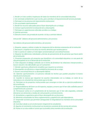 56
1. Recibir un trato cordial y respetuoso de todos los miembros de la comunidad educativa.
2. Ser orientado verbalmente o por escrito, para contribuir al mejoramiento del servicio prestado.
3. Participar en los procesos de mejoramiento institucional.
4. Ser escuchados oportunamente.
5. Recibir los recursos adecuados para el buen desempeño de su trabajo.
6. Conocer oportunamente la evaluación de su desempeño.
7. Participar en capacitaciones ofrecidas acordes a su trabajo.
8. Solicitar permisos.
9. Derecho a tener una jornada de acuerdo a la ley o contrato laboral.
Artículo 66°. Deberes del personal administrativo y de servicios:
Son deberes del personal administrativo y de servicios:
1. Respetar, apoyar y valorar a todos los integrantes de los distintos estamentos de la Institución.
2. Reconocer y respetar en los otros los mismos derechos que reclama para sí.
3. Dar a cuantos le rodean un trato digno caracterizado por una actitud humana.
4. Respetar las diferencias individuales y formas de pensamiento de las personas que hacen parte
de la Institución.
5. Presentar propuestas y/o proyectos que beneficien a la comunidad educativa o a una parte de
ella participando así en el desarrollo de la Institución.
6. Estar dispuesto al diálogo civilizado con el ánimo de fortalecer las relaciones interpersonales y
buscar solución a las dificultades que se le presenten.
7. Atender oportuna y eficazmente al público que requiera sus servicios.
8. Desempeñar con eficiencia e imparcialidad las funciones de su cargo.
9. Asumir una actitud ética en su desempeño laboral.
10. Informar oportunamente a la persona indicada los hechos que puedan perjudicar la buena
marcha de la Institución.
11. Guardar la reserva que requieran los asuntos relacionados con su trabajo, en razón de su
naturaleza o en virtud de las instrucciones que se le dan.
12. Participar en los proyectos institucionales que convergen en bien de su ejercicio profesional y
de la institución.
13. Responsabilizarse del buen uso de espacios, equipos y enseres que le han sido confiados para el
cumplimiento de su función.
14. Permanecer activo en el cumplimiento de las funciones que le han sido asignadas, evitando
distraerse con elementos o medios de comunicación y entretenimiento.
15. Actualizarse y capacitarse para el buen desempeño de sus funciones.
16. Mantener actualizados los libros reglamentarios y papelería de cada dependencia.
17. Emprender acciones que permitan salvaguardar la integridad de los miembros de la comunidad
educativa.
18. Contribuir desde su rol a la formación integral de los estudiantes.
19. Aportar al crecimiento institucional con la práctica constante de las normas de cortesía.
20. Portar en un sitio visible el carnet que lo acredita como miembro de la institución.
 