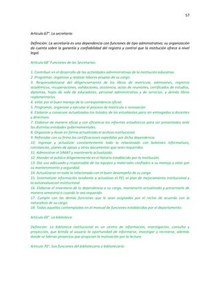 57
Artículo 67°. La secretaría:
Definición: La secretaría es una dependencia con funciones de tipo administrativo; su organización
da cuenta sobre la garantía y confiabilidad del registro y control que la institución ofrece a nivel
legal.
Artículo 68° Funciones de las Secretarias:
1. Contribuir en el desarrollo de las actividades administrativas de la institución educativa.
2. Programar, organizar y realizar labores propias de su cargo.
3. Responsabilizarse del diligenciamiento de los libros de matrícula, admisiones, registros
académicos, recuperaciones, validaciones, asistencia, actas de reuniones, certificados de estudios,
diplomas, hojas de vida de educadores, personal administrativo y de servicios, y demás libros
reglamentarios.
4. Velar por el buen manejo de la correspondencia oficial.
5. Programar, organizar y ejecutar el proceso de matrícula o renovación
6. Elaborar y conservar actualizados los listados de los estudiantes para ser entregados a docentes
y directivos.
7. Elaborar de manera eficaz y con eficiencia los informes estadísticos para ser presentados ante
las distintas entidades gubernamentales.
8. Organizar y llevar en forma actualizada el archivo institucional.
9. Refrendar con su firma las certificaciones expedidas por dicha dependencia.
10. Ingresar y actualizar constantemente todo lo relacionado con boletines informativos,
constancias, planes de apoyo y otros documentos que sean requeridos.
11. Administrar el SIMAT y mantenerlo actualizado.
12. Atender al público diligentemente en el horario establecido por la Institución.
13. Dar uso adecuado y responsable de los equipos y materiales confiados a su manejo y velar por
su mantenimiento y seguridad.
14. Actualizarse en todo lo relacionado con el buen desempeño de su cargo.
15. Sistematizar información tendiente a actualizar el PEI, el plan de mejoramiento institucional y
la autoevaluación institucional.
16. Elaborar el inventario de la dependencia a su cargo, mantenerlo actualizado y presentarlo de
manera semestral o cuando le sea requerido.
17. Cumplir con las demás funciones que le sean asignadas por el rector de acuerdo con la
naturaleza de su cargo.
18. Todas aquellas contempladas en el manual de funciones establecidas por el departamento.
Artículo 69°. La biblioteca:
Definición: La biblioteca institucional es un centro de información, investigación, consulta y
proyección, que brinda al usuario la oportunidad de informarse, investigar y recrearse; además
donde se lideran proyectos que propician la motivación por la lectura.
Artículo 70°. Son funciones del bibliotecario o bibliotecaria:
 