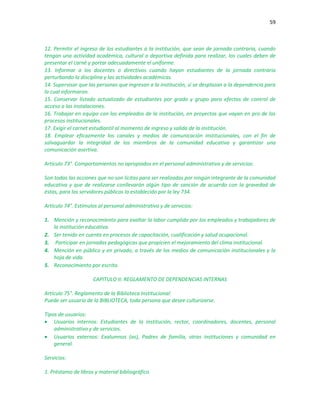 59
12. Permitir el ingreso de los estudiantes a la institución, que sean de jornada contraria, cuando
tengan una actividad académica, cultural o deportiva definida para realizar, los cuales deben de
presentar el carné y portar adecuadamente el uniforme.
13. Informar a los docentes o directivos cuando hayan estudiantes de la jornada contraria
perturbando la disciplina y las actividades académicas.
14. Supervisar que las personas que ingresan a la institución, sí se desplazan a la dependencia para
la cual informaron.
15. Conservar listado actualizado de estudiantes por grado y grupo para efectos de control de
acceso a las instalaciones.
16. Trabajar en equipo con los empleados de la institución, en proyectos que vayan en pro de los
procesos institucionales.
17. Exigir el carnet estudiantil al momento de ingreso y salida de la institución.
18. Emplear eficazmente los canales y medios de comunicación institucionales, con el fin de
salvaguardar la integridad de los miembros de la comunidad educativa y garantizar una
comunicación asertiva.
Artículo 73°. Comportamientos no apropiados en el personal administrativo y de servicios:
Son todas las acciones que no son licitas para ser realizadas por ningún integrante de la comunidad
educativa y que de realizarse conllevarán algún tipo de sanción de acuerdo con la gravedad de
éstas, para los servidores públicos lo establecido por la ley 734.
Artículo 74°. Estímulos al personal administrativo y de servicios:
1. Mención y reconocimiento para exaltar la labor cumplida por los empleados y trabajadores de
la institución educativa.
2. Ser tenido en cuenta en procesos de capacitación, cualificación y salud ocupacional.
3. Participar en jornadas pedagógicas que propicien el mejoramiento del clima institucional.
4. Mención en público y en privado, a través de los medios de comunicación institucionales y la
hoja de vida.
5. Reconocimiento por escrito.
CAPITULO II: REGLAMENTO DE DEPENDENCIAS INTERNAS
Artículo 75°. Reglamento de la Biblioteca Institucional:
Puede ser usuario de la BIBLIOTECA, toda persona que desee culturizarse.
Tipos de usuarios:
 Usuarios internos: Estudiantes de la institución, rector, coordinadores, docentes, personal
administrativo y de servicios.
 Usuarios externos: Exalumnos (as), Padres de familia, otras instituciones y comunidad en
general.
Servicios:
1. Préstamo de libros y material bibliográfico.
 