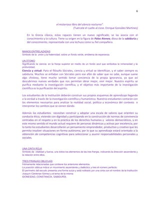 6
el misterioso libro del silencio nocturno”.
(Tuércele el cuello al cisne. Enrique González Martínez)
En la Grecia clásica, estas rapaces tienen un nuevo significado, se las asocia con el
conocimiento y la cultura. Tiene su origen en la figura de Palas Atenea, diosa de la sabiduría y
del conocimiento, representada con una lechuza como su fiel compañera.
MANOS ENTRELAZADAS:
Símbolo de la unión y la fraternidad, sobre un fondo verde, emblema de esperanza.
UN ÁTOMO:
Significando la ciencia; en la franja superior en medio de un fondo azul que simboliza la inmensidad y la
profundidad.
Ciencia y virtud: Para el filósofo Sócrates, ciencia y virtud se identifican, y el saber siempre es
sabiduría. Muchos se enfadan con Sócrates pero ese afán de saber que no sabe, aunque suene
algo chistoso, tiene mucho sentido tomar conciencia de la propia ignorancia, ya que así
descubrimos nuevas verdades que nos permitan obrar mejor, vivir mejor. Nuestro espíritu se
purifica mediante la investigación científica, y el objetivo más importante de la investigación
científica es la purificación del espíritu.
Los estudiantes de la Institución deberán construir sus propios esquemas de aprendizaje llegando
a la verdad a través de la investigación científica y humanística. Nuestros estudiantes contarán con
los elementos necesarios para analizar la realidad social, política y económica del contexto e
interpretar los cambios que se vienen dando.
Además los estudiantes necesitan construir y adoptar una escala de valores que orienten su
conducta ética, viviendo con dignidad y participando en la construcción de normas de convivencia
centradas en el respeto y en la práctica de los derechos humanos y valores democráticos, y en
este mismo sentido el mundo actual requiere de personas dinámicas y activas por excelencia; por
lo tanto los estudiantes desarrollarán un pensamiento emprendedor, productivo y creativo que les
permita resolver situaciones en forma autónoma, por lo que su aprendizaje estará orientado a la
obtención de competencias cognitivas para seleccionar y asumir responsabilidades personales y
sociales.
UNA CINTA ROJA:
Símbolo de vitalidad y fuerza, une todos los elementos de las tres franjas, indicando la dirección ascendente y
la relación entre ellos.
TRES FRANJAS OBLICUAS:
Íntimamente relacionadas que contiene los anteriores elementos.
La posición oblicua indica un movimiento ascendente y dialéctico y tres el número perfecto.
El perímetro del escudo presenta una forma suiza y está rodeado por una cinta con el nombre de la Institución
Joaquín Cárdenas Gómez y el lema de la misma:
IDONEIDAD, CONSTANCÍA, SABIDURÍA.
 