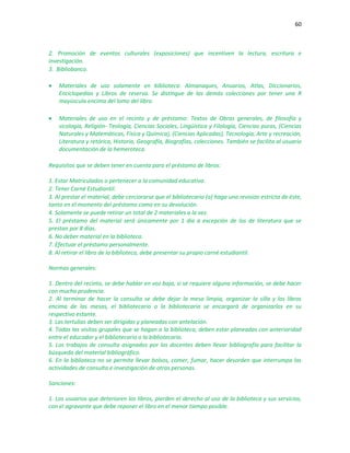 60
2. Promoción de eventos culturales (exposiciones) que incentiven la lectura, escritura e
investigación.
3. Bibliobanco.
 Materiales de uso solamente en biblioteca: Almanaques, Anuarios, Atlas, Diccionarios,
Enciclopedias y Libros de reserva. Se distingue de las demás colecciones por tener una R
mayúscula encima del lomo del libro.
 Materiales de uso en el recinto y de préstamo: Textos de Obras generales, de filosofía y
sicología, Religión- Teología, Ciencias Sociales, Lingüística y Filología, Ciencias puras, (Ciencias
Naturales y Matemáticas, Física y Química), (Ciencias Aplicadas), Tecnología, Arte y recreación,
Literatura y retórica, Historia, Geografía, Biografías, colecciones. También se facilita al usuario
documentación de la hemeroteca.
Requisitos que se deben tener en cuenta para el préstamo de libros:
1. Estar Matriculados o pertenecer a la comunidad educativa.
2. Tener Carné Estudiantil.
3. Al prestar el material, debe cerciorarse que el bibliotecario (a) haga una revisión estricta de éste,
tanto en el momento del préstamo como en su devolución.
4. Solamente se puede retirar un total de 2 materiales a la vez.
5. El préstamo del material será únicamente por 1 día a excepción de los de literatura que se
prestan por 8 días.
6. No deber material en la biblioteca.
7. Efectuar el préstamo personalmente.
8. Al retirar el libro de la biblioteca, debe presentar su propio carné estudiantil.
Normas generales:
1. Dentro del recinto, se debe hablar en voz baja, si se requiere alguna información, se debe hacer
con mucha prudencia.
2. Al terminar de hacer la consulta se debe dejar la mesa limpia, organizar la silla y los libros
encima de las mesas, el bibliotecario o la bibliotecaria se encargará de organizarlos en su
respectivo estante.
3. Las tertulias deben ser dirigidas y planeadas con antelación.
4. Todas las visitas grupales que se hagan a la biblioteca, deben estar planeadas con anterioridad
entre el educador y el bibliotecario o la bibliotecaria.
5. Los trabajos de consulta asignados por los docentes deben llevar bibliografía para facilitar la
búsqueda del material bibliográfico.
6. En la biblioteca no se permite llevar bolsos, comer, fumar, hacer desorden que interrumpa las
actividades de consulta e investigación de otras personas.
Sanciones:
1. Los usuarios que deterioren los libros, pierden el derecho al uso de la biblioteca y sus servicios,
con el agravante que debe reponer el libro en el menor tiempo posible.
 