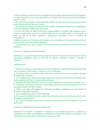 61
2. A los estudiantes a quienes se les compruebe hurto de cualquier tipo de material de la biblioteca,
se harán acreedores a una sanción disciplinaria y no tendrá derecho a los servicios de la biblioteca
durante un año.
3. Por cada día de retardo en la devolución de los libros de Colección General, se le suspenderá el
servicio de préstamo de libros por un mes.
4. Por cada día de retardo en la devolución de los libros de Colección de Reserva se suspenderá el
servicio por préstamo de libros por quince días.
5. En caso de pérdida de algún material que se haya pedido en préstamo, debe reponerse por el
mismo y de igual autor, ya que no se admite dinero. De no ser posible reponer el mismo texto, se
hará con otro de la misma categoría e importancia, respetando el área o temática de
investigación.
6. Quien se atrase en la devolución del material, será sancionado con la suspensión del préstamo,
desde un mes, hasta la cancelación definitiva.
7. Todo estudiante que vaya a cancelar matricula debe pedir previamente el PAZ y SALVO de la
biblioteca.
Artículo 76°. Reglamento del Aula Múltiple:
Definición: Es un espacio amplio donde se puede concentrar un buen número de personas y realizar
actividades pedagógicas para el desarrollo de talentos científicos, artísticos, culturales y
deportivos.
Reglamentación:
1. Reservar con la persona indicada con un día de anticipación el espacio especificando la actividad
que se realizara en dicho lugar y si hará o no, uso de la silletería.
2. Comprobar cómo se encuentra el lugar antes de recibirlo para avisar con anticipación del daño
de alguna silla o material.
3. Los estudiantes para estar en este lugar deben estar bajo la orientación de un educador quien
debe responder por el buen comportamiento del grupo.
4. Responder por algún daño que se presente en algún mobiliario u otro elemento propio de este.
5. El educador o persona que ingresa con algún grupo de personas debe responder por el aseo y la
buena presentación del aula múltiple.
6. Utilizar este lugar adecuadamente realizando actividades pedagógicas que demuestren la
formación integral del estudiante.
7. Usar cuidadosamente las conexiones eléctricas.
8. En caso de cancelación del evento se debe informar oportunamente, con el fin de permitir el uso
del espacio a otras personas.
9. Los usuarios no deben retirar ningún elemento perteneciente al Aula Múltiple sin su previa
autorización.
Artículo 77°. Reglamento de la Sala de Informática:
Definición: Aula dotada de equipos de cómputo con la finalidad de generar y fomentar el
aprendizaje de manera interdisciplinar, fortaleciendo la capacidad creativa e innovadora de los
estudiantes, docentes y padres de familia que hagan uso de ella.
 