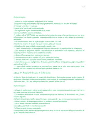 62
Reglamentación:
1. Revisar el equipo asignado antes de iniciar el trabajo.
2. Reportar cualquier daño en el equipo asignado en los primeros diez minutos de trabajo.
3. Trabajar en orden y en silencio.
4. Respetar el puesto y el equipo asignado.
5. No ingresar ni ingerir alimentos dentro de la sala.
6. Ser puntual a las sesiones de trabajo.
7. Utilizar sólo el SOFTWARE que suministra la institución para evitar contaminación con virus
informáticos. Los discos trabajados en equipos diferentes a los de la sala, deben ser revisados y
vacunados.
8. No poner ninguna clase de objetos sobre los monitores y la CPU.
9. Cuidar los enseres de la sala (no rayar equipos, sillas y/o mesas).
10. Realizar sólo las actividades programadas para la clase.
11. Tener muy en cuenta instrucciones del educador en cuanto a la manipulación de los equipos.
12. No prender ni apagar los equipos sin autorización; la reincidencia en el prendido y apagado de
los computadores ocasiona serios problemas en ellos.
13. Dejar el lugar en perfecto orden y bien aseado.
14. En caso de un corte en el fluido eléctrico, apagar los equipos.
15. Prestar atención a los cables y conexiones para evitar accidentes.
16. Estudiante que por negligencia o descuido ocasione daños a los equipos o programas, deberá
responder por ellos.
17. Si por algún motivo justificado un estudiante no puede entrar a las salas de cómputo, debe
acordar con el docente un mecanismo de recuperación y evaluación.
Artículo 78°. Reglamento del salón de audiovisuales:
Definición: Aula destinada para la proyección de videos en distintos formatos y la observación de
programas educativos. Puede usarse también como espacio de reuniones con ayudas audiovisuales
tales como, VHS, DVD, TV, amplificador de audio, tablero interactivo etc.
Reglamentación:
1. El aula de audiovisuales sólo se presta a educadores para trabajo con estudiantes, previa reserva
con la persona que administra el espacio.
2. Al momento de reservar el salón, se debe especificar qué actividad se desarrollará allí y cuales
equipos requiere.
3. El docente debe acompañar todo el tiempo a los estudiantes que permanecen es este espacio.
4. Las actividades se deben desarrollar en un ambiente de mucha disciplina.
5. No se deben consumir alimentos en este espacio.
6. Se debe cuidar todo el mobiliario existente.
7. El lugar se deja limpio y organizado.
8. Responder por los daños que puedan generarse, esto incluye la reposición del equipo por otro de
igual o mejores características.
 