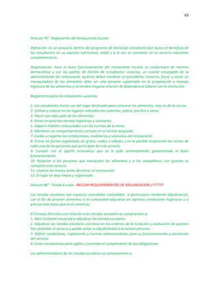 63
Artículo 79°. Reglamento del Restaurante Escolar:
Definición: Es un proyecto dentro del programa de bienestar estudiantil que busca el beneficio de
los estudiantes en su aspecto nutricional, salud y a la vez se convierte en un servicio educativo
complementario.
Organización: Para el buen funcionamiento del restaurante escolar se conformará de manera
democrática y con los padres de familia de estudiantes usuarios, un comité encargado de la
administración del restaurante, quienes deben nombrar un presidente, tesorero, fiscal, y vocal. La
manipuladora de los alimentos debe ser una persona capacitada en la preparación y manejo
higiénico de los alimentos y no tendrá ninguna relación de dependencia laboral con la institución.
Reglamento para los estudiantes usuarios:
1. Los estudiantes harán uso del lugar destinado para consumir los alimentos, mas no de la cocina.
2. Utilizar y colocar en los lugares indicados los cubiertos, platos, pocillos y vasos.
3. Hacer uso adecuado de los alimentos.
4. Poner en práctica normas higiénicas y sanitarias.
5. Adquirir hábitos relacionados con las normas de la mesa.
6. Mantener un comportamiento correcto en el recinto asignado.
7. Cuidar y respetar las instalaciones, mobiliarios y utensilios del restaurante.
8. Entrar en forma organizada sin gritos, ruidos o silbidos y en lo posible respetando los turnos de
cada una de las personas que participan de este servicio.
9. Cumplir con el aporte económico que se le pide semanalmente garantizando el buen
funcionamiento.
10. Respetar a las personas que manipulan los alimentos y a los compañeros con quienes se
comparte este servicio.
11. Lavarse las manos antes de entrar al restaurante.
12. El lugar se deja limpio y organizado.
Artículo 80°. Tienda Escolar: INCLUIR REQUERIMIENTOS DE ADJUDICACION ¿??????
Las tiendas escolares son espacios concedidas concedidos a particulares mediante adjudicación,
con el fin de proveer alimentos a la comunidad educativa en óptimas condiciones higiénicas y a
precios más bajos que en el comercio.
El Consejo Directivo con relación a las tiendas escolares se compromete a:
1. Abrir licitación anual para adjudicar las tiendas escolares.
2. Adjudicar las tiendas escolares con base en los criterios de la licitación y evaluación de quienes
han prestado el servicio y puede volver a adjudicársela a la misma persona.
3. Definir condiciones, reglamento y normas administrativas para su funcionamiento y prestación
del servicio.
4. Crear mecanismos para vigilar y controlar el cumplimiento de las obligaciones.
Los administradores de las tiendas escolares se comprometen a:
 