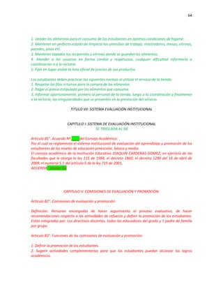 64
1. Vender los alimentos para el consumo de los estudiantes en óptimas condiciones de higiene.
2. Mantener en perfecto estado de limpieza los utensilios de trabajo, mostradores, mesas, vitrinas,
paredes, pisos etc.
3. Mantener tapados los recipientes y vitrinas donde se guardan los alimentos.
4. Atender a los usuarios en forma cordial y respetuosa, cualquier dificultad informarla a
coordinación o a la rectoría.
5. Fijar en lugar visible la lista oficial de precios de sus productos.
Los estudiantes deben practicar las siguientes normas al utilizar el servicio de la tienda:
1. Respetar las filas o turnos para la compra de los alimentos.
2. Pagar el precio estipulado por los alimentos que consuma.
3. Informar oportunamente, primero al personal de la tienda, luego a la coordinación y finalmente
a la rectoría, las irregularidades que se presenten en la prestación del servicio.
TITULO VII: SISTEMA EVALUACIÓN INSTITUCIONAL
CAPITULO I: SISTEMA DE EVALUACIÓN INSTITUCIONAL
SE TRASLADA AL SIE
Artículo 81°. Acuerdo Nº ____del Consejo Académico:
Por el cual se reglamenta el sistema institucional de evaluación del aprendizaje y promoción de los
estudiantes de los niveles de educación preescolar, básica y media.
El consejo académico de la Institución Educativa JOAQUIN CARDENAS GOMEZ; en ejercicio de las
facultades que le otorga la ley 115 de 1994, el decreto 1860, el decreto 1290 del 16 de abril de
2009, el numeral 5.5 del artículo 5 de la ley 715 de 2001,
ACUERDA: anexar Sie
CAPITULO II: COMISIONES DE EVALUACIÓN Y PROMOCIÓN.
Artículo 82°. Comisiones de evaluación y promoción:
Definición: Personas encargadas de hacer seguimiento al proceso evaluativo, de hacer
recomendaciones respecto a las actividades de refuerzo y definir la promoción de los estudiantes.
Están integradas por: Los directivos docentes, todos los educadores del grado y 1 padre de familia
por grupo.
Artículo 83°. Funciones de las comisiones de evaluación y promoción:
1. Definir la promoción de los estudiantes.
2. Sugerir actividades complementarias para que los estudiantes puedan alcanzar los logros
académicos.
 