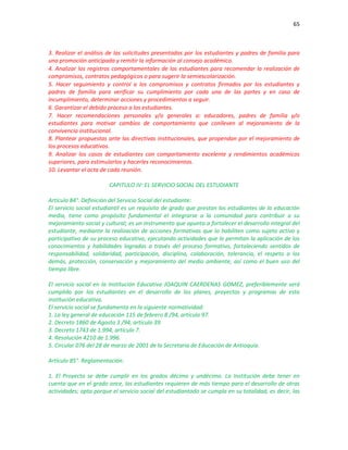 65
3. Realizar el análisis de las solicitudes presentadas por los estudiantes y padres de familia para
una promoción anticipada y remitir la información al consejo académico.
4. Analizar los registros comportamentales de los estudiantes para recomendar la realización de
compromisos, contratos pedagógicos o para sugerir la semiescolarización.
5. Hacer seguimiento y control a los compromisos y contratos firmados por los estudiantes y
padres de familia para verificar su cumplimiento por cada una de las partes y en caso de
incumplimiento, determinar acciones y procedimientos a seguir.
6. Garantizar el debido proceso a los estudiantes.
7. Hacer recomendaciones personales y/o generales a: educadores, padres de familia y/o
estudiantes para motivar cambios de comportamiento que conlleven al mejoramiento de la
convivencia institucional.
8. Plantear propuestas ante las directivas institucionales, que propendan por el mejoramiento de
los procesos educativos.
9. Analizar los casos de estudiantes con comportamiento excelente y rendimientos académicos
superiores, para estimularlos y hacerles reconocimientos.
10. Levantar el acta de cada reunión.
CAPITULO IV: EL SERVICIO SOCIAL DEL ESTUDIANTE
Artículo 84°. Definición del Servicio Social del estudiante:
El servicio social estudiantil es un requisito de grado que prestan los estudiantes de la educación
media, tiene como propósito fundamental el integrarse a la comunidad para contribuir a su
mejoramiento social y cultural; es un instrumento que apunta a fortalecer el desarrollo integral del
estudiante, mediante la realización de acciones formativas que lo habiliten como sujeto activo y
participativo de su proceso educativo, ejecutando actividades que le permitan la aplicación de los
conocimientos y habilidades logradas a través del proceso formativo, fortaleciendo sentidos de
responsabilidad, solidaridad, participación, disciplina, colaboración, tolerancia, el respeto a los
demás, protección, conservación y mejoramiento del medio ambiente, así como el buen uso del
tiempo libre.
El servicio social en la Institución Educativa JOAQUIN CAERDENAS GOMEZ, preferiblemente será
cumplido por los estudiantes en el desarrollo de los planes, proyectos y programas de esta
institución educativa.
El servicio social se fundamenta en la siguiente normatividad:
1. La ley general de educación 115 de febrero 8 /94, artículo 97.
2. Decreto 1860 de Agosto 3 /94, artículo 39.
3. Decreto 1743 de 1.994, artículo 7.
4. Resolución 4210 de 1.996.
5. Circular 076 del 28 de marzo de 2001 de la Secretaria de Educación de Antioquia.
Artículo 85°. Reglamentación:
1. El Proyecto se debe cumplir en los grados décimo y undécimo. La Institución debe tener en
cuenta que en el grado once, los estudiantes requieren de más tiempo para el desarrollo de otras
actividades; opta porque el servicio social del estudiantado se cumpla en su totalidad, es decir, las
 
