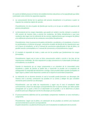 67
En cuanto al debido proceso al interior de establecimientos educativos se ha especificado que debe
contemplar como mínimo los siguientes aspectos:
1. La comunicación formal de la apertura del proceso disciplinario a la persona a quien se
imputan las conductas objeto de sanción.
Procedimiento: Se cita al padre de familia por escrito y en la que se notifica la apertura de
proceso disciplinario
2. La formulación de los cargos imputados, que puede ser verbal o escrita, siempre y cuando en
ella consten de manera clara y precisa las conductas, las faltas disciplinarias a que esas
conductas dan lugar (con la indicación de las normas reglamentarias que consagran las faltas)
y la calificación provisional de las conductas como faltas disciplinarias;
Procedimiento: Ante la presencia de padres de familia o acudientes y el estudiante, el rector o
la coordinadora y el director de grupo comunican al padre de familia de las imputaciones que
se le hacen al estudiante, se lee el manual de convivencia especificando el tipo de falta y la
posible sanción contemplada en el manual de convivencia y el procedimiento a seguir.
3. El traslado al imputado de todas y cada una de las pruebas que fundamentan los cargos
formulados;
Procedimiento: Según sea el caso se hace comunicación verbal o escrita si las hay, de las
imputaciones realizadas. De esta imputación se deja constancia en el observador firmada por
el estudiante y su acudiente.
Cuando la imputación de un cargo comprometa a un miembro de la comunidad como
estudiante o padre de familia se podrá leer o transcribir la prueba con el propósito de
salvaguardar la integridad del declarante o testigo. Estas pruebas deben quedar protegidas en
lugar seguro y deben estar dispuestas cuando así lo requiera la autoridad competente.
4. La indicación de un término durante el cual el acusado pueda formular sus descargos (de
manera oral o escrita), controvertir las pruebas en su contra y allegar las que considere
necesarias para sustentar sus descargos;
Procedimiento: una vez leída las imputaciones y según sea el caso el estudiante debe
controvertirlas y hacer los descargos correspondientes bien en forma verbal, que debe quedar
consignada con su puño y letra en el observador en lo posible, o se le determina un plazo
prudente para que allegue por escrito los descargos y/o las pruebas.
5. El pronunciamiento definitivo de las autoridades competentes mediante un acto motivado y
congruente;
Procedimiento: Según sea la falta y la valoración de las pruebas se emitirá una resolución
rectoral emitiendo la sanción correspondiente.
El padre de familia o acudiente firmará junto con el estudiante la notificación de la sanción.
 