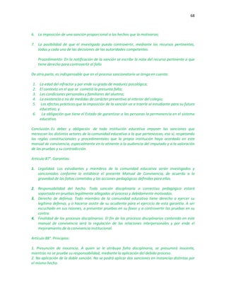 68
6. La imposición de una sanción proporcional a los hechos que la motivaron;
7. La posibilidad de que el investigado pueda controvertir, mediante los recursos pertinentes,
todas y cada una de las decisiones de las autoridades competentes.
Procedimiento: En la notificación de la sanción se escribe la nota del recurso pertinente a que
tiene derecho para controvertir el fallo
De otra parte, es indispensable que en el proceso sancionatorio se tenga en cuenta:
1. La edad del infractor y por ende su grado de madurez psicológica;
2. El contexto en el que se cometió la presunta falta;
3. Las condiciones personales y familiares del alumno;
4. La existencia o no de medidas de carácter preventivo al interior del colegio;
5. Los efectos prácticos que la imposición de la sanción va a traerle al estudiante para su futuro
educativo; y
6. La obligación que tiene el Estado de garantizar a las personas la permanencia en el sistema
educativo.
Conclusión. Es deber y obligación de toda institución educativa imponer las sanciones que
merezcan los distintos actores de la comunidad educativa a la que pertenezcan, eso sí, respetando
las reglas constitucionales y procedimentales que la propia institución haya acordado en este
manual de convivencia, especialmente en lo atinente a la audiencia del imputado y a la valoración
de las pruebas y su contradicción.
Artículo 87°. Garantías:
1. Legalidad. Los estudiantes y miembros de la comunidad educativa serán investigados y
sancionados conforme lo establece el presente Manual de Convivencia, de acuerdo a la
gravedad de las faltas cometidas y las acciones pedagógicas definidas para ellas.
2. Responsabilidad del hecho. Toda sanción disciplinaria o correctivo pedagógico estará
soportada en pruebas legalmente allegadas al proceso y debidamente motivadas.
3. Derecho de defensa. Todo miembro de la comunidad educativa tiene derecho a ejercer su
legítima defensa, y a hacerse asistir de su acudiente para el ejercicio de esta garantía. A ser
escuchado en sus razones, a presentar pruebas en su favor y a controvertir las pruebas en su
contra.
4. Finalidad de los procesos disciplinarios. El fin de los procesos disciplinarios contenido en este
manual de convivencia será la regulación de las relaciones interpersonales y por ende el
mejoramiento de la convivencia institucional.
Artículo 88°. Principios:
1. Presunción de inocencia. A quien se le atribuya falta disciplinaria, se presumirá inocente,
mientras no se pruebe su responsabilidad, mediante la aplicación del debido proceso.
2. No aplicación de la doble sanción. No se podrá aplicar dos sanciones en instancias distintas por
el mismo hecho.
 