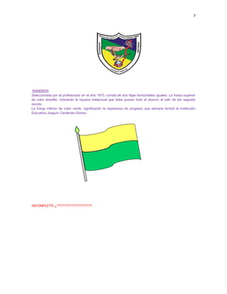 7
BANDERA
Seleccionada por el profesorado en el año 1973, consta de dos fajas horizontales iguales: La franja superior
de color amarillo, indicando la riqueza intelectual que debe poseer todo el alumno al salir de tan sagrado
recinto.
La franja inferior de color verde, significando la esperanza de progreso que siempre tendrá la Institución
Educativa Joaquín Cárdenas Gómez.
INCOMPLETO ¿???????????????????
 