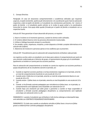 70
5. Consejo Directivo.
Parágrafo. En caso de situaciones comportamentales o académicas delicadas que requieran
urgencia, el padre de familia podrá acudir directamente a la coordinación quien hará la valoración
respectiva y dará al padre de familia o el estudiante las orientaciones pertinentes. Así mismo el
padre de familia o el estudiante podrá solicitar se le reciba la queja verbal y la coordinadora
transcriba la misma. Esta queja debe quedar firmada por el padre de familia o estudiante con su
respectiva huella.
Artículo 93°.Para garantizar el buen desarrollo del proceso, se requiere:
1. Hacer el reclamo en el momento oportuno, cuando los ánimos estén calmados.
2. El reclamo deberá hacerse entre las personas directamente involucradas.
3. Utilizar el diálogo buscando siempre la conciliación.
4. Ser amable, cortés, respetuoso, receptivo, y estar dispuesto a brindar y aceptar alternativas en la
solución del conflicto.
5. Abstenerse de involucrar a personas ajenas en los conflictos que se presenten.
Artículo 94°. Procedimiento para la valoración del comportamiento al finalizar cada periodo:
Los registros escritos sobre un estudiante son la base para valorar el comportamiento por parte de
una comisión conformada por el director de grupo, el representante de grupo y/o el coordinador.
Igualmente se tendrán en cuenta para las acciones positivas.
Para la valoración del comportamiento se tendrán en cuenta los registros con acciones positivas o
quejas disciplinarias de los estudiantes durante el periodo, así:
1. Cuando se registran acciones positivas o no hay anotaciones negativas en el periodo, amerita
un nivel de comportamiento Excelente en una escala de 4.6 a 5.0
2. Cuando existe 1 falta leve en el periodo, amerita un nivel de comportamiento Bueno en una
escala de 4.0 a 4.5
3. Cuando existen 3 faltas leves en el periodo, amerita un nivel Aceptable en una escala de 3.0 a
3.9
4. Cuando se ha firmado contrato pedagógico por reincidencia en faltas leves en el periodo, su
comportamiento será tipificado como Aceptable con valoración de 3.0
5. Cuando haya una anotación por falta grave o gravísima o cuando se haya suspendido al
estudiante y firmado acuerdo pedagógico disciplinario su comportamiento será tipificado
como bajo con valoración entre 2 y 29.
PARÁGRAFO 1: cuando el estudiante que al finalizar el año lectivo obtenga un desempeño bajo,
será admitido con CONTRATO PEDAGÓGICO DISCIPLINARIO.
PARAGRAFO 2. En todo caso cuando un estudiante reincida en faltas leves o incurra en faltas
graves se deberá firmar contrato pedagógico disciplinario
 