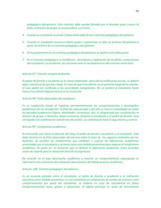 72
pedagógico disciplinario. Este contrato debe quedar firmado por el docente quien conoce la
falta, el director de grupo, la coordinadora y el rector.
4. Cuando un estudiante acumule 5 faltas leves debe firmar contrato pedagógico disciplinario.
5. Cuando un estudiante incurre en faltas graves o gravísimas se abre un proceso disciplinario a
partir de la firma de un contrato pedagógico disciplinario.
6. El incumplimiento en un contrato pedagógico disciplinarios se tipifica como falta grave
7. En el contrato pedagógico se establecen: descripción y tipificación de las faltas, compromisos
del estudiante y el acudiente, las sanciones ante el incumplimiento del contrato entre otros
Artículo 97°. Citación al padre de familia:
Al padre de familia o acudiente se le citará empleando para ello la notificación escrita, se deberá
dejar constancia de que fue citado. En caso de que el acudiente no se presente luego de la citación,
el caso podrá ser notificado a las autoridades competentes. No se recibirá al estudiante hasta
tanto el acudiente haga presencia en la institución.
Artículo 98°. Ficha observador del estudiante:
Es un cuadernillo donde se registran permanentemente los comportamientos y desempeños
académicos de los estudiantes. Al final de cada periodo o del año se hace el consolidado de todos
los periodos académicos (logros, debilidades, correctivos, etc). Es diligenciada por coordinación, el
director de grupo, o docentes; deben conocerla, firmarla el estudiante y el padre de familia. Será
entregada a la coordinación cada fin de año lectivo. La coordinación hará el seguimiento y control.
Artículo 99°. Compromiso académico:
Es el acuerdo que hacen el docente del área, el padre de familia o acudiente y el estudiante. Este
debe hacerse en la ficha observador del alumno sobre la base de los registros realizados por los
docentes. Se escriben los compromisos que conlleven a superar las deficiencias académicas
presentadas por el estudiante y se toma como una medida preventiva para mejorar el rendimiento
académico. Se pacta en el momento que se detecte la deficiencia académica. Estos acuerdos
sirven de soporte para la valoración final de la asignatura.
De reincidir en el bajo desempeño académico y mostrar un comportamiento inapropiado se
informará a las comisiones de evaluación para conocer del debido proceso académico.
Artículo 100. Contrato pedagógico disciplinario:
Es un acuerdo pactado entre el estudiante, el padre de familia o acudiente y la institución
educativa como medida preventiva; el cual contempla un compromiso de cambio de actitud a nivel
comportamental por parte del estudiante, se elabora en caso de reincidencia en faltas
comportamentales leves, graves o gravísimas. El objeto principal es servir de herramienta
 