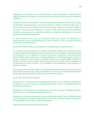 73
pedagógica, que contribuya al crecimiento personal y social del estudiante, a la formación de
hábitos positivos para mantener las normas básicas de convivencia institucional y al rendimiento
académico
El objeto del Contrato es formalizar la relación entre Estudiante-Institución-Acudiente, con el apoyo
de instituciones gubernamentales, como son la Comisaría de Familia, La Personería Municipal, La
Dirección Administrativa de Educación y La Secretaría de Salud, si llegase a ser necesario. Mediante
el presente contrato de apoyo disciplinario, se busca el pleno desarrollo de la personalidad del
estudiante, que favorezca su rendimiento académico y disciplinario satisfactorio y la asesoría
profesional de entidades competentes.
Se aplica también en los casos de estudiantes nuevos que lleguen con dificultades de
comportamiento. En caso de suspensión por un término superior a 4 días se requiere resolución
rectoral previo el debido proceso.
Artículo 101°. Retiro de clases con actividades de auto aprendizaje (Semiescolarización):
Es un acuerdo entre el acudiente y la institución formalizado mediante una resolución rectoral,
cuando el comportamiento del estudiante no es consecuente con lo pactado en el presente manual
de convivencia, ni con lo definido en el sistema institucional de evaluación. Este acuerdo podrá
pactarse desde 15 días y hasta por un periodo académico, el cual podrá prorrogarse. Durante el
tiempo de vigencia de este acuerdo el estudiante estará bajo la responsabilidad del padre de
familia y se presentará con el uniforme de gala a la institución en las fechas y horas estipuladas por
los docentes para recibir los talleres con actividades de auto aprendizaje o para sustentar los
informes realizados.
Este acuerdo puede efectuarse también como apoyo institucional a estudiantes que por razones de
fuerza mayor no pueden recibir clases presencialmente. En este caso se requiere la aprobación del
Consejo Directivo previa solicitud escrito del padre de familia o acudiente
Artículo 102°. Renovación de matrícula:
Pueden renovar la matrícula todos los estudiantes que cumplan con los requisitos establecidos en
la institución y que no cuenten con sanciones disciplinarias en firme y manifiesten deseo de
continuar en la Institución.
Parágrafo 1: Se asume que con la renovación de la matrícula se conocen, comprenden y aceptan
todos los artículos contemplados en el presente manual.
Parágrafo 2: La Institución Educativa se reserva el derecho de admisión de un estudiante cuando
éste no cumpla con los requisitos establecidos en la institución, las normas vigentes y representen
un riesgo potencial para la sana convivencia institucional
Artículo 103°. Solicitud y/o renovación de matrícula:
 