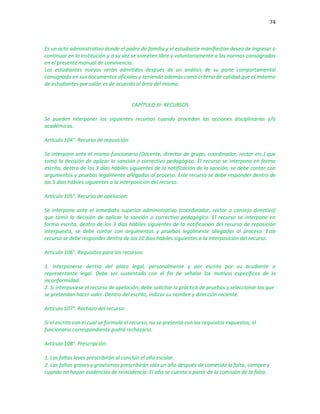 74
Es un acto administrativo donde el padre de familia y el estudiante manifiestan deseo de ingresar o
continuar en la Institución y a su vez se someten libre y voluntariamente a las normas consagradas
en el presente manual de convivencia.
Los estudiantes nuevos serán admitidos después de un análisis de su parte comportamental
consignado en sus documentos oficiales y teniendo además como criterio de calidad que el máximo
de estudiantes por salón es de acuerdo al área del mismo.
CAPÍTULO III: RECURSOS
Se pueden interponer los siguientes recursos cuando procedan las acciones disciplinarias y/o
académicas.
Artículo 104°. Recurso de reposición:
Se interpone ante el mismo funcionario (Docente, director de grupo, coordinador, rector etc.) que
tomó la decisión de aplicar la sanción o correctivo pedagógico. El recurso se interpone en forma
escrita, dentro de los 3 días hábiles siguientes de la notificación de la sanción, se debe contar con
argumentos y pruebas legalmente allegadas al proceso. Este recurso se debe responder dentro de
los 5 días hábiles siguientes a la interposición del recurso.
Artículo 105°. Recurso de apelación:
Se interpone ante el inmediato superior administrativo (coordinador, rector o consejo directivo)
que tomó la decisión de aplicar la sanción o correctivo pedagógico. El recurso se interpone en
forma escrita, dentro de los 3 días hábiles siguientes de la notificación del recurso de reposición
interpuesta, se debe contar con argumentos y pruebas legalmente allegadas al proceso. Este
recurso se debe responder dentro de los 10 días hábiles siguientes a la interposición del recurso.
Artículo 106°. Requisitos para los recursos:
1. Interponerse dentro del plazo legal, personalmente y por escrito por su acudiente o
representante legal. Debe ser sustentado con el fin de señalar los motivos específicos de la
inconformidad.
2. Si interpusiese el recurso de apelación, debe solicitar la práctica de pruebas y seleccionar las que
se pretendan hacer valer. Dentro del escrito, indicar su nombre y dirección reciente.
Artículo 107°. Rechazo del recurso:
Si el escrito con el cual se formula el recurso, no se presenta con los requisitos expuestos, el
funcionario correspondiente podrá rechazarlo.
Artículo 108°. Prescripción:
1. Las faltas leves prescribirán al concluir el año escolar.
2. Las faltas graves y gravísimas prescribirán sólo un año después de cometida la falta, siempre y
cuando no hayan evidencias de reincidencia. El año se cuenta a partir de la comisión de la falta.
 