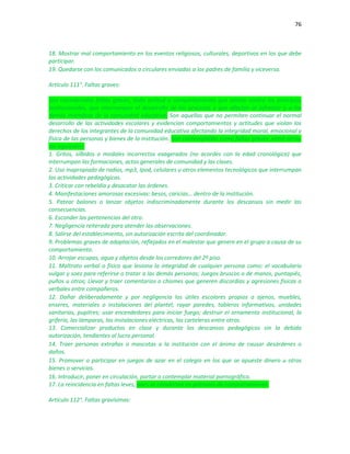 76
18. Mostrar mal comportamiento en los eventos religiosos, culturales, deportivos en los que debe
participar.
19. Quedarse con los comunicados o circulares enviadas a los padres de familia y viceversa.
Artículo 111°. Faltas graves:
Son consideradas faltas graves, toda actitud o comportamiento que atente contra los principios
institucionales, que interrumpen el desarrollo de los procesos y que afectan al infractor y a los
demás miembros de la comunidad educativa. Son aquellas que no permiten continuar el normal
desarrollo de las actividades escolares y evidencian comportamientos y actitudes que violan los
derechos de los integrantes de la comunidad educativa afectando la integridad moral, emocional y
física de las personas y bienes de la institución. Son contempladas como faltas graves, entre otras,
las siguientes:
1. Gritos, silbidos o modales incorrectos exagerados (no acordes con la edad cronológica) que
interrumpan las formaciones, actos generales de comunidad y las clases.
2. Uso inapropiado de radios, mp3, Ipod, celulares u otros elementos tecnológicos que interrumpan
las actividades pedagógicas.
3. Criticar con rebeldía y desacatar las órdenes.
4. Manifestaciones amorosas excesivas: besos, caricias… dentro de la institución.
5. Patear balones o lanzar objetos indiscriminadamente durante los descansos sin medir las
consecuencias.
6. Esconder las pertenencias del otro.
7. Negligencia reiterada para atender las observaciones.
8. Salirse del establecimiento, sin autorización escrita del coordinador.
9. Problemas graves de adaptación, reflejados en el malestar que genere en el grupo a causa de su
comportamiento.
10. Arrojar escupas, agua y objetos desde los corredores del 2º piso.
11. Maltrato verbal o físico que lesiona la integridad de cualquier persona como: el vocabulario
vulgar y soez para referirse o tratar a las demás personas; Juegos bruscos o de manos, puntapiés,
puños u otros; Llevar y traer comentarios o chismes que generen discordias y agresiones físicas o
verbales entre compañeros.
12. Dañar deliberadamente y por negligencia los útiles escolares propios o ajenos, muebles,
enseres, materiales o instalaciones del plantel; rayar paredes, tableros informativos, unidades
sanitarias, pupitres; usar encendedores para iniciar fuego; destruir el ornamento institucional, la
grifería, las lámparas, las instalaciones eléctricas, las carteleras entre otros.
13. Comercializar productos en clase y durante los descansos pedagógicos sin la debida
autorización, tendientes al lucro personal.
14. Traer personas extrañas o mascotas a la institución con el ánimo de causar desórdenes o
daños.
15. Promover o participar en juegos de azar en el colegio en los que se apueste dinero u otros
bienes o servicios.
16. Introducir, poner en circulación, portar o contemplar material pornográfico.
17. La reincidencia en faltas leves, pues se convierten en patrones de comportamiento.
Artículo 112°. Faltas gravísimas:
 