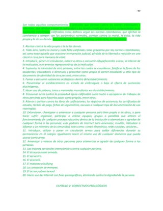 77
Son todos aquellos comportamientos o actitudes que atentan contra los valores individuales y
colectivos, que afectan a toda la comunidad y las demás conductas que estén contempladas en la
legislación colombiana calificados como dañinos según las normas colombianas, que afectan la
convivencia y rompen con los parámetros normales, atentan contra la moral, la ética, la vida
propia y la de los demás. Son consideradas faltas gravísimas, entre otras, las siguientes:
1. Atentar contra la vida propia o la de los demás.
2. Todo acto contra la moral y toda falta calificada como gravísima por las normas colombianas,
así como toda aquella que ocasione intervención judicial, pérdida de la libertad o reclusión en una
cárcel o casa para menores de edad.
3. Introducir, poner en circulación, inducir a otros o consumir estupefacientes o licor, al interior de
la institución, o en eventos representativos de la institución.
4. Suplantar la identidad de otra persona, entre las cuales se consideran: falsificar la firma de los
acudientes, educadores o directivos y presentar como propio el carnet estudiantil u otro tipo de
documento de identidad de otra persona, entre otros.
5. Fumar o consumir sustancias sicotrópicas dentro del establecimiento.
6. Presentarse al establecimiento en estado de embriaguez o bajo el efecto de sustancias
alucinógenas.
7. Hacer uso de pólvora, totes o materiales incendiarios en el establecimiento.
8. Consumar actos contra la propiedad ajena calificados como hurto o apropiarse de trabajos de
otras personas para hacerlos pasar como propios, entre otros.
9. Alterar o atentar contra los libros de calificaciones, los registros de asistencia, los certificados de
estudio, recibos de pago, fichas de seguimiento, excusas o cualquier tipo de documentación de uso
restringido.
10. Extorsionar, chantajear o amenazar a cualquier persona para bien propio o de otros, o para
hacer sufrir; organizar, participar o utilizar equipos, grupos o pandillas que alteren el
funcionamiento de cualquier proceso educativo dentro de la institución o atemoricen o agredan de
cualquier forma a las personas; usar portales de Internet para amenazar, insultar, ridiculizar o
difamar a un miembro de la comunidad, tales como: correo electrónico, redes sociales, celulares…
11. Introducir, utilizar o poner en circulación armas para saldar diferencias durante su
permanencia en el colegio. Igualmente hacer el mismo uso de cualquier elemento que pueda
usarse como arma.
12. Amenazar o valerse de otras personas para atemorizar o agredir de cualquier forma a las
personas.
13. Las lesiones personales intencionales contra cualquier persona.
14. El atraco a mano armada.
15. El secuestro.
16. El sicariato.
17. El matoneo o bullying
18. La corrupción de menores.
19. El acoso y abuso sexual.
20. Hacer uso del Internet con fines pornográficos, atentando contra la dignidad de la persona.
CAPÍTULO V: CORRECTIVOS PEDAGÓGICOS
 