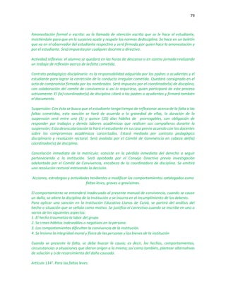 79
Amonestación formal o escrita: es la llamada de atención escrita que se le hace al estudiante,
insistiéndole para que en lo sucesivo acate y respete las normas dedisciplina. Se hace en un boletín
que va en el observador del estudiante respectivo y será firmada por quien hace la amonestación y
por el estudiante. Será impuesta por cualquier docente o directivo.
Actividad reflexiva: el alumno se quedará en las horas de descanso o en contra jornada realizando
un trabajo de reflexión acerca de la falta cometida.
Contrato pedagógico disciplinario: es la responsabilidad adquirida por los padres o acudientes y el
estudiante para lograr la corrección de la conducta irregular cometida. Quedará consignado en el
acta de compromiso firmada por los nombrados. Será impuesto por el coordinador(a) de disciplina,
con colaboración del comité de convivencia si así lo requiriese, quien participará de este proceso
activamente. El (la) coordinador(a) de disciplina citará a los padres o acudientes y firmará también
el documento.
Suspensión: Con ésta se busca que el estudiante tenga tiempo de reflexionar acerca de la falta o las
faltas cometidas, esta sanción se hará de acuerdo a la gravedad de ellas, la duración de la
suspensión será entre uno (1) y quince (15) días hábiles de prorrogables, con obligación de
responder por trabajos y demás labores académicas que realicen sus compañeros durante la
suspensión; Esta desescolarización la hará el estudiante en su casa previo acuerdo con los docentes
sobre los compromisos académicos concertados. Estará mediada por contrato pedagógico
disciplinario y resolución rectoral. Será avalada por el Comité de Convivencia en cabeza del(la)
coordinador(a) de disciplina.
Cancelación inmediata de la matrícula: consiste en la pérdida inmediata del derecho a seguir
perteneciendo a la institución. Será aprobada por el Consejo Directivo previa investigación
adelantada por el Comité de Convivencia, encabeza de la coordinadora de disciplina. Se emitirá
una resolución rectoral motivando la decisión.
Acciones, estrategias y actividades tendientes a modificar los comportamientos catalogados como
faltas leves, graves o gravísimas.
El comportamiento se entenderá inadecuado al presente manual de convivencia, cuando se cause
un daño, se altere la disciplina de la Institución o se incurra en el incumplimiento de los deberes.
Para aplicar una sanción en la Institución Educativa Llanos de Cuivá, se partirá del análisis del
hecho o situación que se señala como motivo. Se justifica el correctivo cuando se inscribe en uno o
varios de los siguientes aspectos:
1. El hecho traumatiza la labor del grupo
2. Se crean hábitos indeseables o negativos en la persona.
3. Los comportamientos dificultan la convivencia de la Institución.
4. Se lesiona la integridad moral y física de las personas y los bienes de la institución
Cuando se presente la falta, se debe buscar la causa; es decir, los hechos, comportamientos,
circunstancias o situaciones que dieron origen a la misma; así como también, plantear alternativas
de solución y o de resarcimiento del daño causado.
Artículo 114°. Para las faltas leves:
 