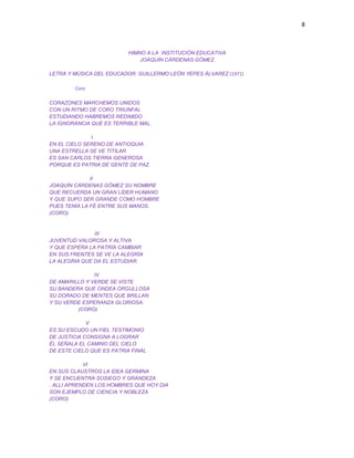 8
HIMNO A LA INSTITUCIÓN EDUCATIVA
JOAQUÍN CÁRDENAS GÓMEZ
LETRA Y MÚSICA DEL EDUCADOR: GUILLERMO LEÓN YEPES ÁLVAREZ (1971)
Coro
CORAZONES MARCHEMOS UNIDOS
CON UN RITMO DE CORO TRIUNFAL
ESTUDIANDO HABREMOS REDIMIDO
LA IGNORANCIA QUE ES TERRIBLE MAL.
I
EN EL CIELO SERENO DE ANTIOQUIA
UNA ESTRELLA SE VE TITILAR
ES SAN CARLOS TIERRA GENEROSA
PORQUE ES PATRIA DE GENTE DE PAZ.
II
JOAQUÍN CÁRDENAS GÓMEZ SU NOMBRE
QUE RECUERDA UN GRAN LÍDER HUMANO
Y QUE SUPO SER GRANDE COMO HOMBRE
PUES TENÍA LA FÉ ENTRE SUS MANOS.
(CORO)
III
JUVENTUD VALOROSA Y ALTIVA
Y QUE ESPERA LA PATRÍA CAMBIAR
EN SUS FRENTES SE VE LA ALEGRÍA
LA ALEGRIA QUE DA EL ESTUDIAR.
IV
DE AMARILLO Y VERDE SE VISTE
SU BANDERA QUE ONDEA ORGULLOSA
SU DORADO DE MENTES QUE BRILLAN
Y SU VERDE ESPERANZA GLORIOSA.
(CORO)
V
ES SU ESCUDO UN FIEL TESTIMONIO
DE JUSTICIA CONSIGNA A LOGRAR
ÉL SEÑALA EL CAMINO DEL CIELO
DE ESTE CIELO QUE ES PATRIA FINAL
VI
EN SUS CLAUSTROS LA IDEA GERMINA
Y SE ENCUENTRA SOSIEGO Y GRANDEZA
. ALLI APRENDEN LOS HOMBRES QUE HOY DIA
SON EJEMPLO DE CIENCIA Y NOBLEZA
(CORO)
 