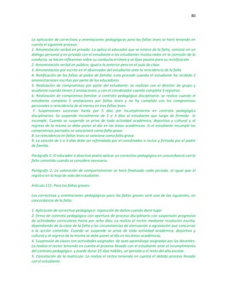 80
La aplicación de correctivos y orientaciones pedagógicas para las faltas leves se hará teniendo en
cuenta el siguiente proceso:
1. Amonestación verbal en privado: La aplica el educador que se entera de la falta, consiste en un
diálogo personal y en privado con el estudiante o los estudiantes involucrados en la comisión de la
conducta, se hacen reflexionar sobre su conducta errónea y se fijan pautas para su rectificación.
2. Amonestación verbal en público: Igual a la anterior pero en el aula de clase.
3. Amonestación por escrito en el observador del estudiante ante la reincidencia de la falta
4. Notificación de las faltas al padre de familia: esta procede cuando el estudiante ha recibido 2
amonestaciones escritas por parte de los educadores.
5. Realización de compromisos por parte del estudiante: se realizan con el director de grupo y
acudiente cuando tienen 2 anotaciones; y con el coordinador cuando completa 3 registros.
6. Realización de compromiso familiar o contrato pedagógico disciplinario: se realiza cuando el
estudiante completa 5 anotaciones por faltas leves y no ha cumplido con los compromisos
personales o reincidencia de al menos en tres faltas leves
7. Suspensiones sucesivas hasta por 5 días por incumplimiento en contrato pedagógico
disciplinarios: Se suspende inicialmente de 1 a 3 días al estudiante que luego de firmado lo
incumple. Cuando se suspende se priva de toda actividad académica, deportiva y cultural y al
regreso de la misma se debe poner al día en las áreas académicas. Si el estudiante incumple los
compromisos pactados se sancionará como falta grave.
8. La reincidencia en faltas leves se sanciona como falta grave.
9. La sanción de 1 a 3 días debe ser refrendada por el coordinador o rector y firmada por el padre
de familia.
Parágrafo 1: El educador o directivo podrá aplicar un correctivo pedagógico en concordancia con la
falta cometida cuando se considere necesario.
Parágrafo 2: La valoración de comportamiento se hará finalizado cada periodo, al igual que el
registro en la hoja de vida del estudiante.
Artículo 115. Para las faltas graves:
Los correctivos y orientaciones pedagógicas para las faltas graves será una de las siguientes, en
concordancia de la falta:
1. Aplicación de correctivo pedagógico: reposición de daños cuando diere lugar
2. firma de contrato pedagógico con apertura de proceso disciplinario con suspensión progresiva
de actividades curriculares hasta por ocho días: La realiza el rector mediante resolución escrita,
dependiendo de la clase de la falta y las circunstancias de atenuación o agravación que concurran
a la acción cometida. Cuando se suspende se priva de toda actividad académica, deportiva y
cultural y al regreso de la misma se debe poner al día en las áreas académicas.
4. Suspensión de clases con actividades asignadas de auto aprendizaje asignadas por los docentes:
La realiza el rector teniendo en cuenta el proceso llevado con el estudiante ante el incumplimiento
del contrato pedagógico y puede durar 15 días hábiles, un periodo o el resto del año escolar.
5. Cancelación de la matrícula: La realiza el rector teniendo en cuenta el debido proceso llevado
con el estudiante.
 