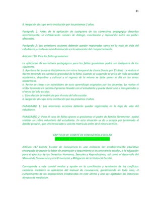 81
8. Negación de cupo en la institución por los próximos 2 años.
Parágrafo 1: Antes de la aplicación de cualquiera de los correctivos pedagógico descritos
anteriormente, se establecerán canales de diálogo, conciliación y reparación entre las partes
afectadas.
Parágrafo 2: Las anteriores acciones deberán quedar registradas tanto en la hoja de vida del
estudiante y conllevan una disminución en la valoración del comportamiento.
Artículo 116. Para las faltas gravísimas:
La aplicación de correctivos pedagógicos para las faltas gravísimas podrá ser cualquiera de los
siguientes.
1 .Apertura del proceso disciplinario con retiro temporal de clases (hasta por 15 días). La realiza el
Rector teniendo en cuenta la gravedad de la falta. Cuando se suspende se priva de toda actividad
académica, deportiva y cultural y al regreso de la misma se debe poner al día en las áreas
académicas.
b. Retiro de clases con actividades de auto aprendizaje asignadas por los docentes: La realiza el
rector teniendo en cuenta el proceso llevado con el estudiante y puede durar uno o más periodos o
el resto del año escolar.
c. Cancelación de matrícula por el resto del año escolar.
d. Negación de cupo en la institución por los próximos 3 años.
PARAGRAFO 1.: Las anteriores acciones deberán quedar registradas en la hoja de vida del
estudiante.
PARAGRAFO 2: Para el caso de faltas graves o gravísimas el padre de familia libremente podrá
realizar un retiro voluntario del estudiante. En esta situación se da y acepta por terminado el
debido proceso, que será reiniciado si solicita matrícula antes de 6 meses lectivos.
CAPITULO VII: COMITÉ DE CONVIVENCIA ESCOLAR
LEY 1620 DE 2013. (Ley de convivencia escolar)
Artículo 117. Comité Escolar de Convivencia. Es una instancia del establecimiento educativo
encargada de apoyar la labor de promoción y seguimiento a la convivencia escolar, a la educación
para el ejercicio de los Derechos Humanos, Sexuales y Reproductivos, así como al desarrollo del
Manual de Convivencia y a la Prevención y Mitigación de la Violencia Escolar.
Corresponde a este comité mediar y ayudar en la conciliación y resolución de los conflictos
escolares mediante la aplicación del manual de convivencia, garantizando en todo caso, el
cumplimiento de las disposiciones establecidas en este último y una vez agotadas las instancias
directas de mediación.
 