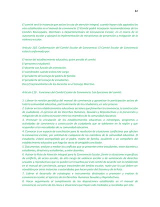 82
El comité será la instancia que activa la ruta de atención integral, cuando hayan sido agotadas las
vías establecidas en el manual de convivencia. El Comité podrá incorporar recomendaciones de los
Comités Municipales, Distritales o Departamentales de Convivencia Escolar, en el marco de la
autonomía escolar y apoyará la implementación de mecanismos de prevención y mitigación de la
violencia escolar.
Artículo 118. Conformación del Comité Escolar de Convivencia. El Comité Escolar de Convivencia
estará conformado por:
El rector del establecimiento educativo, quien preside el comité.
El personero estudiantil.
El docente con función de orientación.
El coordinador cuando exista este cargo.
El presidente del consejo de padres de familia.
El presidente del consejo de estudiantes.
Dos (2) representantes de los docentes en el Consejo Directivo.
Artículo 119 . Funciones del Comité Escolar de Convivencia. Son funciones del comité:
1. Liderar la revisión periódica del manual de convivencia y garantizar la participación activa de
toda la comunidad educativa, particularmente de los estudiantes, en este proceso.
2. Liderar en los establecimientos educativos acciones que fomenten la convivencia, la construcción
de ciudadanía, el ejercicio de los Derechos Humanos, Sexuales y Reproductivos y la prevención y
mitigación de la violencia escolar entre los miembros de la comunidad educativa.
3. Promover la vinculación de los establecimientos educativos a estrategias, programas y
actividades de convivencia y construcción de ciudadanía que se adelanten en la región y que
respondan a las necesidades de su comunidad educativa.
4. Convocar a un espacio de conciliación para la resolución de situaciones conflictivas que afecten
la convivencia escolar, por solicitud de cualquiera de los miembros de la comunidad educativa. El
estudiante, estará acompañado por el padre, madre de familia, acudiente o un compañero del
establecimiento educativo que haga las veces de amigable conciliador.
5. Documentar, analizar y mediar los conflictos que se presenten entre estudiantes, entre docentes y
estudiantes, directivos y estudiantes, y entre docentes.
6. Activar la Ruta de Atención Integral para la Convivencia Escolar, frente a situaciones específicas
de conflicto, de acoso escolar, de alto riesgo de violencia escolar o de vulneración de derechos
sexuales y reproductivos que no pueden ser resueltos por este comité de acuerdo con lo establecido
en el manual de convivencia, porque trascienden del ámbito escolar, razón por la cual deben ser
atendidos por otras instancias o autoridades que hacen parte del Sistema y de la Ruta.
7. Liderar el desarrollo de estrategias e instrumentos destinados a promover y evaluar la
convivencia escolar, el ejercicio de los Derechos Humanos Sexuales y Reproductivos.
8. Hacer seguimiento al cumplimiento de las disposiciones establecidas en el manual de
convivencia, así como de los casos o situaciones que hayan sido mediados y conciliados por este.
 