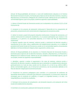 83
Artículo 18. Responsabilidades del director o rector del establecimiento educativo en el Sistema
Nacional de Convivencia Escolar y Formación para el Ejercicio de los Derechos Humanos, Sexuales y
Reproductivos y la Prevención y Mitigación de la Violencia Escolar. Además de las que establece la
normatividad vigente y que le son propias, tendrá las siguientes responsabilidades:
1. Liderar el Comité Escolar de Convivencia acorde con lo estipulado en los artículos 11,12 y 13 de
la presente ley.
2. Incorporar en los procesos de planeación institucional el desarrollo de los componentes de
prevención y de promoción de la ruta de atención integral para la convivencia escolar.
3. Liderar la revisión y ajuste del proyecto educativo institucional, el manual de convivencia, y el
sistema institucional de evaluación anualmente, en un proceso participativo que involucre a los
estudiantes y en general a la comunidad educativa, en el marco del Plan de Mejoramiento
Institucional.
4. Reportar aquellos casos de matoneo, violencia escolar y vulneración de derechos sexuales y
reproductivos de los niños, niñas y adolescentes del establecimiento educativo, en su calidad de
presidente del Comité Escolar de Convivencia, acorde con la normatividad vigente y los protocolos
definidos en la Ruta de Atención Integral y hacer seguimiento a dichos casos.
Artículo 19. Responsabilidades de los docentes en el Sistema Nacional de Convivencia Escolar y
Formación para el Ejercicio de los Derechos Humanos, Sexuales y Reproductivos y la Prevención y
Mitigación de la Violencia Escolar. Además de las que establece la normatividad vigente y que le
son propias, tendrán las siguientes responsabilidades:
1. Identificar, reportar y realizar el seguimiento a los casos de matoneo, violencia escolar y
vulneración de derechos sexuales y reproductivos que se presenten en establecimiento educativo,
particularmente en el aula de clase, acorde con los artículos 11 y 12 de la Ley 1146 de 2007 y
demás normatividad vigente, con el manual de convivencia y con los protocolos definidos en la
Ruta de Atención Integral para la Convivencia Escolar.
2. Transformar las prácticas pedagógicas para contribuir a la construcción de ambientes de
aprendizaje democráticos y tolerantes que potencien la participación, la construcción colectiva de
estrategias para la resolución de conflictos, el respeto a la dignidad humana, a la vida, a la
integridad física y moral de los estudiantes.
3. Participar de los procesos de actualización y de formación docente y de evaluación del clima
escolar del establecimiento educativo.
4. Contribuir a la construcción y aplicación del manual de convivencia.
 