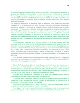84
Artículo 20. Proyectos Pedagógicos. Los proyectos a que se refiere el numeral 1 del artículo 15 de la
presente ley, deberán ser desarrollados en todos los niveles del establecimiento educativo,
formulados y gestionados por los docentes de todas las áreas y grados, construidos colectivamente
con otros actores de la comunidad educativa, que sin una asignatura específica, respondan a una
situación del contexto y que hagan parte del proyecto educativo institucional o del proyecto
educativo comunitario.
Los proyectos pedagógicos de educación para la sexualidad, cuyo objetivo es desarrollar
competencias en los estudiantes para tomar decisiones informadas, autónomas, responsables,
placenteras, saludables y orientadas al bienestar, deberán impartir conocimientos científicos,
actualizados y pertinentes para cada edad, desde cada una de las áreas obligatorias señaladas en
la Ley 115 de 1994, relacionados con el cuerpo y el desarrollo humano, la reproducción humana, la
salud sexual y reproductiva y los métodos de anticoncepción, así como las reflexiones en torno a
actitudes, intereses y habilidades en relación con las emociones, la construcción cultural de la
sexualidad, los comportamientos culturales de género, la diversidad sexual, la sexualidad y los
estilos de vida sanos, como elementos fundamentales para la construcción del proyecto de vida del
estudiante.
La educación para el ejercicio de los Derechos Humanos en la escuela implica la vivencia y
práctica de los Derechos Humanos en la cotidianidad escolar, cuyo objetivo es la transformación de
los ambientes de aprendizaje, donde los conflictos se asumen como oportunidad pedagógica que
permite su solución mediante el diálogo, la concertación y el reconocimiento a la diferencia para
que los niños, niñas y adolescentes desarrollen competencias para desempeñarse como sujetos
activos de derechos en el contexto escolar, familiar y comunitario. Para esto, el proyecto
pedagógico enfatizará en la dignidad humana, los Derechos Humanos y la aceptación de la
diferencia.
En el currículo, el establecimiento educativo deberá hacer explícito el tiempo y condiciones
destinadas a los proyectos, acorde con lo señalado en los artículos 76 a 79 de la Ley 115 de 1994 en
relación con el currículo y planes de estudio.
Artículo 22. Participación de la familia. La familia, como parte de la comunidad educativa, en el
marco del Sistema Nacional de Convivencia Escolar y Formación para el Ejercicio de los Derechos
Humanos, Sexuales y Reproductivos y la Prevención y Mitigación de la Violencia Escolar, además de
las obligaciones consagradas en el artículo 67 de la Constitución Política, en la Ley 115 de 1994, la
Ley 1098 de 2006, la Ley 1453 de 20 11 y demás normas vigentes, deberá:
1. Proveer a sus hijos espacios y ambientes en el hogar, que generen confianza, ternura,
cuidado y protección de sí y de su entorno físico, social y ambiental.
2. Participar en la formulación, planeación y desarrollo de estrategias que promuevan la
convivencia escolar, los Derechos Humanos, Sexuales y Reproductivos, la participación y la
democracia, y el fomento de estilos de vida saludable.
3. Acompañar de forma permanente y activa a sus hijos en el proceso pedagógico que adelante
el establecimiento educativo para la convivencia y la sexualidad.
4. Participar en la revisión y ajuste del manual de convivencia a través de las instancias de
participación definidas en el proyecto educativo institucional del establecimiento educativo.
 
