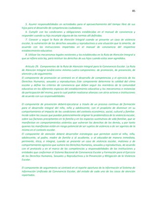 85
5. Asumir responsabilidades en actividades para el aprovechamiento del tiempo libre de sus
hijos para el desarrollo de competencias ciudadanas.
6. Cumplir con las condiciones y obligaciones establecidas en el manual de convivencia y
responder cuando su hijo incumple alguna de las normas allí definidas.
7. Conocer y seguir la Ruta de Atención Integral cuando se presente un caso de violencia
escolar, la vulneración de los derechos sexuales y reproductivos o una situación que lo amerite, de
acuerdo con las instrucciones impartidas en el manual de convivencia del respectivo
establecimiento educativo.
8. Utilizar los mecanismos legales existentes y los establecidos en la Ruta de Atención Integral a
que se refiere esta ley, para restituir los derechos de sus hijos cuando estos sean agredidos.
Artículo 29. Componentes de la Ruta de Atención Integral para la Convivencia Escolar. La Ruta
de Atención Integral tendrá como mínimo cuatro componentes: de promoción, de prevención, de
atención y de seguimiento.
El componente de promoción se centrará en el desarrollo de competencias y el ejercicio de los
Derechos Humanos, sexuales y reproductivos. Este componente determina la calidad del clima
escolar y define los criterios de convivencia que deben seguir los miembros de la comunidad
educativa en los diferentes espacios del establecimiento educativo y los mecanismos e instancias
de participación del mismo, para lo cual podrán realizarse alianzas con otros actores e instituciones
de acuerdo con sus responsabilidades.
El componente de prevención deberá ejecutarse a través de un proceso continuo de formación
para el desarrollo integral del niño, niña y adolescente, con el propósito de disminuir en su
comportamiento el impacto de las condiciones del contexto económico, social, cultural y familiar.
Incide sobre las causas que puedan potencialmente originar la problemática de la violencia escolar,
sobre sus factores precipitantes en la familia y en los espacios sustitutivos de vida familiar, que se
manifiestan en comportamientos violentos que vulneran los derechos de los demás, y por tanto
quienes los manifiestan están en riesgo potencial de ser sujetos de violencia o de ser agentes de la
misma en el contexto escolar.
El componente de atención deberá desarrollar estrategias que permitan asistir al niño, niña,
adolescente, al padre, madre de familia o al acudiente, o al educador de manera inmediata,
pertinente, ética, e integral, cuando se presente un caso de violencia escolar, matoneo o de
comportamiento agresivo que vulnere los Derechos Humanos, sexuales y reproductivos, de acuerdo
con el protocolo y en el marco de las competencias y responsabilidades de las instituciones y
entidades que conforman el Sistema Nacional de Convivencia Escolar y Formación para el Ejercicio
de los Derechos Humanos, Sexuales y Reproductivos y la Prevención y Mitigación de la Violencia
Escolar.
El componente de seguimiento se centrará en el reporte oportuno de la información al Sistema de
Información Unificado de Convivencia Escolar, del estado de cada uno de los casos de atención
reportados.
 