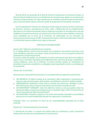 86
Artículo 30. De los protocolos de la Ruta de Atención Integral para la Convivencia Escolar. La
Ruta de Atención Integral inicia con la identificación de situaciones que afectan la convivencia por
matoneo o violencia escolar, los cuales tendrán que ser remitidos al Comité Escolar de Convivencia,
para su documentación, análisis y atención a partir de la aplicación del manual de convivencia.
Una vez agotada esta instancia, las situaciones de alto riesgo de violencia escolar o vulneración
de derechos, sexuales y reproductivos de niños, niñas y adolescentes de los establecimientos
educativos en los niveles de preescolar, básica y media que no puedan ser resueltas por las vías que
establece el manual de convivencia y se requiera de la intervención de otras entidades o instancias,
serán trasladadas por el rector de la institución, de conformidad con las decisiones del
Comité Escolar de Convivencia, al ICBF, la Comisaría de Familia, la Personería Municipal o Distrital
o a la Policía de Infancia y Adolescencia, según corresponda.
CAPITULO VII: LA CONCILIACIÓN
Artículo 120°. Definición y finalidad de la conciliación:
Es un diálogo abierto y sincero entre las partes con la ayuda de una persona neutral que sirva
como mediadora y que lleve a las partes a tomar conciencia de su error y a proponer acciones de
mejoramiento y crecimiento personal.
En nuestra Institución pueden ser conciliadores en forma permanente para dirimir los conflictos,
según el caso o momento: Educadores de las diferentes áreas, directores de grupo, coordinadores,
consejo académico, rector de la institución. En forma eventual, pueden ser conciliadores los
estudiantes (el personero estudiantil o su delegado), previa capacitación de éstos, y nombrado por
la coordinación.
Artículo 121. El conciliador:
Será la persona responsable de este proceso, la cual deberá tener las siguientes características:
 SER IMPARCIAL: En todas la etapas de la conciliación, debe comportarse y comunicarse por
igual con cada una de las partes; debe guardar neutralidad para infundir la confianza debida.
 CONOCEDOR DEL CONFLICTO: Enterar sede La situación de controversia, identificar el centro
del conflicto para conocer el querer de las partes y las posiciones asumidas por ellas.
 SER ORIENTADOR Y DIRIGENTE: Indicar los diferentes caminos o vías que pueden utilizar las
partes para llegar al punto de convergencia que se pretende; debe orientar las decisiones sin
caer en situaciones de influencia o dominación.
 SER RESPETABLE: Despertar confianza en las partes demostrando capacidad y honorabilidad,
para que en esa misma medida ellas atiendan sus sugerencias e insinuaciones.
Parágrafo Único: La conciliación no exime de las responsabilidades generadas por la falta
cometida.
Artículo 121°. Procedimiento para la conciliación:
a. Voluntad de las partes: La solución del conflicto debe ser conciliatoria y existir voluntad de
ambas partes para que sea un procedimiento no sancionatorio.
 