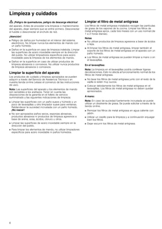 6
Limpieza y cuidados
ã=¡Peligro de quemaduras, peligro de descarga eléctrica!
del aparato. Antes de proceder a la limpieza o mantenimiento
del aparato, dejar siempre que se enfríe primero. Desconectar
el fusible o desconectar el enchufe de red.
¡Atención!
■ Peligro de daños por humedad en el interior del sistema
electrónico. No limpiar nunca los elementos de mando con
un paño húmedo.
■ Daños en la superficie en caso de limpieza indebida. Limpiar
las superficies de acero inoxidable siempre en la dirección
del pulido. No utilizar limpiadores específicos para acero
inoxidable para la limpieza de los elementos de mando.
■ Daños en la superficie en caso de utilizar productos de
limpieza abrasivos o corrosivos. No utilizar nunca productos
de limpieza abrasivos o corrosivos.
Limpiar la superficie del aparato
Los productos de cuidado y limpieza apropiados se pueden
adquirir a través del Servicio de Asistencia Técnica o en
nuestra tienda on-line (véase el comienzo de las instrucciones
de uso).
Nota: Las superficies del aparato y los elementos de mando
son sensibles a los arañazos. Tener en cuenta las
disposiciones de la garantía en el folleto de servicio
suministrado y las siguientes indicaciones de limpieza:
■ Limpiar las superficies con un paño suave y húmedo y un
poco de lavavajillas u otro limpiador suave para ventanas.
Reblandecer la suciedad incrustada con un paño húmedo.
¡No rascar!
■ No son apropiados paños secos, esponjas abrasivas,
productos abrasivos ni productos de limpieza agresivos a
base de arena, sosa, ácidos, cloruro u otros.
■ Limpiar las superficies de acero inoxidable siempre en la
dirección del pulido.
■ Para limpiar los elementos de mando, no utilizar limpiadores
específicos para acero inoxidable ni paños húmedos.
Limpiar el filtro de metal antigrasa
Los filtros de metal antigrasa instalados recogen las partículas
de grasa de los vapores de la cocina. Limpiar los filtros de
metal antigrasa aprox. cada tres meses con un uso normal (de
1 a 2 horas diarias).
Notas
■ No utilizar productos de limpieza agresivos a base de ácidos
o lejía.
■ Al limpiar los filtros de metal antigrasa, limpiar también el
soporte de los filtros de metal antigrasa en el aparato con un
paño húmedo.
■ Los filtros de metal antigrasa se pueden limpiar a mano o en
el lavavajillas.
En el lavavajillas:
Nota: La limpieza en el lavavajillas podría conllevar ligeras
decoloraciones. Esto no afecta al funcionamiento normal de los
filtros de metal antigrasa.
■ No lavar los filtros de metal antigrasa junto con el resto de la
vajilla si están muy sucios.
■ Colocar debidamente los filtros de metal antigrasa en el
lavavajillas. Los filtros de metal antigrasa no deben quedar
aprisionados.
A mano:
Nota: En caso de suciedad fuertemente incrustada se puede
utilizar un disolvente de grasa. Se puede solicitar a través de la
tienda on-line.
■ Remojar los filtros de metal antigrasa en agua caliente con
jabón.
■ Utilizar un cepillo para la limpieza y a continuación enjuagar
bien los filtros.
■ Dejar escurrir los filtros de metal antigrasa.
 