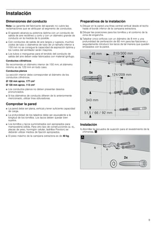 9
Instalación
Dimensiones del conducto
Nota: La garantía del fabricante del aparato no cubre las
reclamaciones que se atribuyan al segmento de conductos.
■ El aparato alcanza su potencia óptima con un conducto de
salida de aire rectilíneo y corto y con un diámetro grande de
conducto en la medida de lo posible.
■ Con conductos de salida de aire largos y rugosos, muchos
codos de tubo o diámetros de tubo de un tamaño inferior a
150 mm no se consigue la capacidad de aspiración óptima y
los ruidos del ventilador serán mayores.
■ Los tubos o mangueras para el tendido del conducto de
salida del aire deben estar fabricados con material ignífugo.
Conductos cilíndricos
Se recomienda un diámetro interior de 150 mm; el diámetro
mínimo es de 120 mm en todo caso.
Conductos planos
La sección interior debe corresponder al diámetro de los
conductos cilíndricos.
Ø 150 mm aprox. 177 cm2
Ø 120 mm aprox. 113 cm2
■ Los conductos planos no deben presentar desvíos
pronunciados.
■ Si los diámetros de conducto difieren de lo anteriormente
mencionado, utilizar tiras obturadoras.
Comprobar la pared
■ La pared debe ser plana, vertical y tener suficiente capacidad
de carga.
■ La profundidad de los taladros debe ser equivalente a la
longitud de los tornillos. Los tacos deben quedar bien
sujetos.
■ Los tornillos y tacos suministrados son apropiados para
mampostería sólida. Para otro tipo de construcciones (p. ej.,
placas de yeso, hormigón celular, ladrillos Poroton) se
deberán utilizar medios de fijación apropiados.
■ El peso máximo de la campana extractora es de 40 kg.
Preparativos de la instalación
1. Dibujar en la pared una línea central vertical desde el techo
hasta el borde inferior de la campana extractora.
2. Dibujar las posiciones para los tornillos y el contorno de la
zona de enganche.
3. Taladrar cinco orificios con un diámetro de 8 mm y una
profundidad de perforación de 80 mm para las fijaciones y
seguidamente introducir los tacos de tal manera que queden
enrasados con la pared.
Instalación
1. Atornillar la escuadra de sujeción para el revestimiento de la
chimenea. ¨
[
 PP
     PP
 PP
 PP
 PP
[
$
 