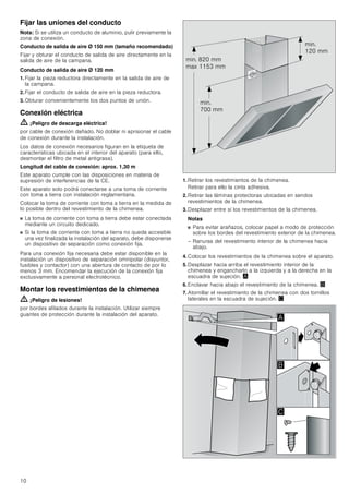 10
Fijar las uniones del conducto
Nota: Si se utiliza un conducto de aluminio, pulir previamente la
zona de conexión.
Conducto de salida de aire Ø 150 mm (tamaño recomendado)
Fijar y obturar el conducto de salida de aire directamente en la
salida de aire de la campana.
Conducto de salida de aire Ø 120 mm
1. Fijar la pieza reductora directamente en la salida de aire de
la campana.
2. Fijar el conducto de salida de aire en la pieza reductora.
3. Obturar convenientemente los dos puntos de unión.
Conexión eléctrica
ã=¡Peligro de descarga eléctrica!
por cable de conexión dañado. No doblar ni aprisionar el cable
de conexión durante la instalación.
Los datos de conexión necesarios figuran en la etiqueta de
características ubicada en el interior del aparato (para ello,
desmontar el filtro de metal antigrasa).
Longitud del cable de conexión: aprox. 1,30 m
Este aparato cumple con las disposiciones en materia de
supresión de interferencias de la CE.
Este aparato solo podrá conectarse a una toma de corriente
con toma a tierra con instalación reglamentaria.
Colocar la toma de corriente con toma a tierra en la medida de
lo posible dentro del revestimiento de la chimenea.
■ La toma de corriente con toma a tierra debe estar conectada
mediante un circuito dedicado.
■ Si la toma de corriente con toma a tierra no queda accesible
una vez finalizada la instalación del aparato, debe disponerse
un dispositivo de separación como conexión fija.
Para una conexión fija necesaria debe estar disponible en la
instalación un dispositivo de separación omnipolar (disyuntor,
fusibles y contactor) con una abertura de contacto de por lo
menos 3 mm. Encomendar la ejecución de la conexión fija
exclusivamente a personal electrotécnico.
Montar los revestimientos de la chimenea
ã=¡Peligro de lesiones!
por bordes afilados durante la instalación. Utilizar siempre
guantes de protección durante la instalación del aparato.
1. Retirar los revestimientos de la chimenea.
Retirar para ello la cinta adhesiva.
2. Retirar las láminas protectoras ubicadas en sendos
revestimientos de la chimenea.
3. Desplazar entre sí los revestimientos de la chimenea.
Notas
■ Para evitar arañazos, colocar papel a modo de protección
sobre los bordes del revestimiento exterior de la chimenea.
– Ranuras del revestimiento interior de la chimenea hacia
abajo.
4. Colocar los revestimientos de la chimenea sobre el aparato.
5. Desplazar hacia arriba el revestimiento interior de la
chimenea y engancharlo a la izquierda y a la derecha en la
escuadra de sujeción. ¨
6. Enclavar hacia abajo el revestimiento de la chimenea. ©
7. Atornillar el revestimiento de la chimenea con dos tornillos
laterales en la escuadra de sujeción. ª
PLQ
 PP
PLQ
 PP
PLQ  PP
PD[  PP
$
%

 