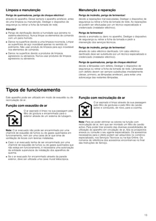 13
Limpeza e manutenção
Perigo de queimaduras, perigo de choque eléctrico!
através do aparelho. Deixar sempre o aparelho arrefecer, antes
de uma limpeza ou manutenção. Desligar o dispositivo de
segurança ou retirar a ficha da tomada de rede.
Atenção!
■ Perigo de danificação devido a humidade que penetra no
sistema electrónico. Nunca limpar os elementos de comando
com um pano húmido.
■ Danos na superfície devido a uma limpeza incorrecta. Limpar
as superfícies de aço inoxidável apenas no sentido do
polimento. Não usar produto de limpeza para aço inoxidável
nos elementos de comando.
■ Danos na superfície devido a produtos de limpeza
agressivos ou abrasivos. Nunca usar produtos de limpeza
agressivos ou abrasivos.
Manutenção e reparação
Perigo de incêndio, perigo de ferimentos!
devido a reparações mal executadas. Desligar o dispositivo de
segurança ou retirar a ficha da tomada de rede. As reparações
só podem ser efectuadas por um técnico especializado e
credenciado (instalador eléctrico).
Perigo de ferimentos!
devido a anomalia ou dano no aparelho. Desligar o dispositivo
de segurança ou retirar a ficha da tomada e pedir a
intervenção dos serviços técnicos.
Perigo de incêndio, perigo de ferimentos!
através do cabo eléctrico danificado. Um cabo eléctrico
danificado deve ser substituído por um técnico especializado e
credenciado (instalador eléctrico).
Perigo de queimaduras, perigo de choque eléctrico!
devido a lâmpadas com defeito. Desligar o dispositivo de
segurança ou retirar a ficha da tomada de rede. Lâmpadas
com defeito devem ser sempre substituídas imediatamente
(deixar, primeiro, as lâmpadas arrefecer), para evitar uma
sobrecarga das restantes lâmpadas.
Tipos de funcionamento
Este aparelho pode ser utilizado em modo de exaustão ou de
recirculação de ar.
Função com exaustão de ar
Nota: O ar evacuado não pode ser encaminhado por uma
chaminé de exaustão de fumos ou de gases queimados em
funcionamento, nem por uma caixa de ar que sirva de
ventilação de locais com lareiras instaladas.
■ Caso o ar evacuado tenha de ser encaminhado por uma
chaminé de exaustão de fumos ou de gases queimados que
não esteja em funcionamento, é necessária uma autorização
da entidade supervisora da instalação dos aparelhos de
queima.
■ Se o ar evacuado for encaminhado através da parede
exterior, deve ser utilizada uma caixa mural telescópica.
Função com recirculação de ar
Nota: Para se poder eliminar os odores na função com
recirculação de ar, tem que ser montado um filtro de carvão
activo. Para poder tirar proveito das diversas possibilidades de
utilização do aparelho em circulação de ar, leia os prospectos
anexos ou consulte o seu agente especializado. Os acessórios
necessários para o efeito podem ser adquiridos no comércio
especializado, nos Serviços Técnicos ou na loja Online. Os
números de referência dos acessórios encontram-se no final
das Instruções de Serviço.
O ar aspirado é limpo na sua passagem pelo
filtro de gordura e encaminhado para o
exterior através de um sistema de tubagem.
O ar aspirado é limpo através da sua passagem
pelo filtro de gorduras e pelo filtro de carvão
activo e conduzido, de novo, para a cozinha.
 