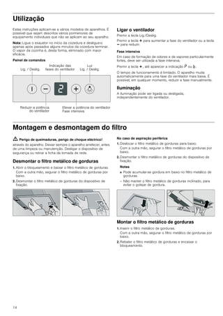 14
Utilização
Estas instruções aplicam-se a vários modelos de aparelhos. É
possível que sejam descritos vários pormenores de
equipamento individuais que não se aplicam ao seu aparelho.
Nota: Ligue o exaustor no início da cozedura e desligue-o
apenas após passados alguns minutos da cozedura terminar.
O vapor da cozinha é, desta forma, eliminado com maior
eficácia.
Painel de comandos
Ligar o ventilador
Premir a tecla Lig./Deslig.
Premir a tecla @ para aumentar a fase do ventilador ou a tecla
A para reduzir.
Fase intensiva
Em caso de formação de odores e de vapores particularmente
fortes, deve ser utilizada a fase intensiva.
Premir a tecla @ , até aparecer a indicação ˜ ou ›.
O tempo de funcionamento é limitado. O aparelho muda
automaticamente para uma fase do ventilador mais baixa. É
possível, em qualquer momento, reduzir a fase manualmente.
Iluminação
A iluminação pode ser ligada ou desligada,
independentemente do ventilador.
Montagem e desmontagem do filtro
ã=Perigo de queimaduras, perigo de choque eléctrico!
através do aparelho. Deixar sempre o aparelho arrefecer, antes
de uma limpeza ou manutenção. Desligar o dispositivo de
segurança ou retirar a ficha da tomada de rede.
Desmontar o filtro metálico de gorduras
1. Abrir o bloqueamento e baixar o filtro metálico de gorduras.
Com a outra mão, segurar o filtro metálico de gorduras por
baixo.
2. Desmontar o filtro metálico de gorduras do dispositivo de
fixação.
No caso de aspiração periférica
1. Deslocar o filtro metálico de gorduras para baixo.
Com a outra mão, segurar o filtro metálico de gorduras por
baixo.
2. Desmontar o filtro metálico de gorduras do dispositivo de
fixação.
Notas
■ Pode acumular-se gordura em baixo no filtro metálico de
gorduras.
– Não manter o filtro metálico de gorduras inclinado, para
evitar o gotejar de gordura.
Montar o filtro metálico de gorduras
1. Inserir o filtro metálico de gorduras.
Com a outra mão, segurar o filtro metálico de gorduras por
baixo.
2. Rebater o filtro metálico de gorduras e encaixar o
bloqueamento.
/X]
/LJ  'HVOLJ/LJ  'HVOLJ
,QGLFDomR GDV
IDVHV GR YHQWLODGRU
5HGX]LU D SRWrQFLD
GR YHQWLODGRU
(OHYDU D SRWrQFLD GR YHQWLODGRU
)DVH LQWHQVLYD
 