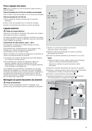 19
Fixar a ligação dos tubos
Nota: Se for utilizado um tubo de alumínio, alisar primeiro a
área de ligação.
Tubo de exaustão do ar Ø 150 mm (medida recomendada)
Fixar e vedar o tubo de exaustão do ar no bocal de admissão.
Tubo de exaustão do ar Ø 120 mm
1. Fixar o bocal de redução directamente no bocal de
admissão.
2. Fixar o tubo de exaustão do ar no bocal de redução.
3. Vedar convenientemente ambos os pontos de ligação.
Ligação eléctrica
ã=Perigo de choque eléctrico!
através do cabo eléctrico danificado. Não dobrar nem entalar o
cabo eléctrico durante a instalação.
Os dados necessários sobre a ligação encontram-se na placa
de características no interior do aparelho, para isso, desmontar
o filtro metálico de gorduras.
Comprimento do cabo eléctrico: aprox. 1,30 m
Este aparelho corresponde às determinações UE sobre
supressão de interferências.
Este aparelho tem, obrigatoriamente, de ser ligado a uma
tomada com contacto de segurança instalada em
conformidade com as normas em vigor.
Montar a tomada com contacto de segurança, se possível, no
interior do painel decorativo da chaminé.
■ A tomada com contacto de segurança deve estar ligada a
um circuito de corrente próprio.
■ Se a tomada com contacto de segurança, depois do
aparelho instalado, não ficar acessível, tem de ser
disponibilizado um dispositivo de corte de ligação eléctrica,
como acontece numa ligação fixa.
Numa ligação fixa eventualmente necessária, tem de estar
disponível na instalação um interruptor de corte de ligação
omnipolar (dispositivo corta-circuitos automático, dispositivos
de segurança e contactores) com, pelo menos, 3 mm de
abertura de contactos. A ligação fixa só pode ser efectuada
por um electricista credenciado.
Montagem do painel decorativo da chaminé
ã=Perigo de ferimentos!
devido a cantos pontiagudos durante a instalação. Usar
sempre luvas de protecção durante a instalação do aparelho.
1. Separar os painéis decorativos da chaminé.
Para isso, retirar a fita colante.
2. Retirar a película de protecção em ambos os painéis
decorativos da chaminé.
3. Encaixar os painéis decorativos da chaminé um no outro.
Notas
■ Para se evitarem riscos, colocar papel como protecção
sobre os cantos do painel decorativo exterior.
– Apontar os entalhes do painel decorativo interior
para baixo.
4. Assentar os painéis decorativos da chaminé no aparelho.
5. Deslocar o painel decorativo interior para cima e pendurá-lo,
à esquerda e à direita, no ângulo de fixação. ¨
6. Encaixar o painel decorativo para baixo. ©
7. Aparafusar lateralmente o painel decorativo da chaminé
com dois parafusos no ângulo de fixação. ª
PLQ
 PP
PLQ
 PP
PLQ  PP
PD[  PP
$
%

 