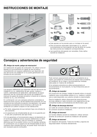 7
INSTRUCCIONES DE MONTAJE
■ Este aparato se ha previsto para un montaje en la pared.
■ Para accesorios especiales adicionales (p. ej., para el
funcionamiento en recirculación) se han de tener en cuenta
las instrucciones de instalación correspondientes.
■ Las superficies del aparato son sensibles. Evitar daños
durante la instalación.
Consejos y advertencias de seguridad
ã=¡Peligro de muerte, peligro de intoxicación!
por reabsorción de gases de combustión. No utilizar nunca el
aparato en funcionamiento en salida de aire al exterior
conjuntamente con equipos calefactores que dependen del
aire del recinto de instalación si no puede garantizarse una
entrada de aire suficiente.
Los equipos calefactores que dependen del aire del recinto de
instalación (p. ej., calefactores de gas, aceite, madera o
carbón, calentadores de salida libre, calentadores de agua)
adquieren aire de combustión del recinto de instalación y
evacuan los gases de escape al exterior a través de un sistema
extractor (p. ej., una chimenea).
En combinación con una campana extractora conectada se
extrae aire de la cocina y de las habitaciones próximas; sin una
entrada de aire suficiente se genera una depresión. Los gases
venenosos procedentes de la chimenea o del hueco de
ventilación se vuelven a aspirar en las habitaciones.
■ Por tanto, asegurarse de que siempre haya una entrada de
aire suficiente.
■ Un pasamuros de entrada/salida de aire no es garantía por
sí solo del cumplimiento del valor límite.
A fin de garantizar un funcionamiento seguro, la depresión en
el recinto de instalación de los equipos calefactores no debe
superar 4 Pa (0,04 mbar). Esto se consigue si, mediante
aberturas que no se pueden cerrar, p. ej., en puertas, ventanas,
en combinación con un pasamuros de entrada/salida de aire o
mediante otras medidas técnicas, se puede hacer recircular el
aire necesario para la combustión.
Pedir siempre asesoramiento al técnico competente de su
región, que estará en condiciones de evaluar todo el sistema
de ventilación de su hogar y recomendarle las medidas
adecuadas en materia de ventilación.
Si la campana extractora se utiliza exclusivamente en
funcionamiento en recirculación, no hay limitaciones para el
funcionamiento.
ã=¡Peligro de incendio!
por proyección de chispas. Instalar el aparato sobre un equipo
calefactor para combustibles sólidos (p. ej., madera o carbón)
solo si está disponible una cubierta cerrada no desmontable.
Para la instalación deben observarse las prescripciones
técnicas válidas en cada momento y los reglamentos de las
compañías locales suministradoras de electricidad y gas.
ã=¡Peligro de descarga eléctrica!
por cable de conexión dañado. No doblar ni aprisionar el cable
de conexión durante la instalación.
ã=¡Peligro de lesiones!
por bordes afilados durante la instalación. Utilizar siempre
guantes de protección durante la instalación del aparato.
ã=¡Peligro de lesiones!
por desplome del aparato. Todos los tornillos y tapones de
seguridad deben montarse debidamente.
!
!
 PP
 PP
[
[ [
[
[
[
[
[
[
 
