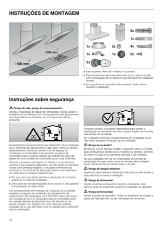 16
INSTRUÇÕES DE MONTAGEM
■ Este aparelho deve ser instalado na parede.
■ Para acessórios especiais adicionais (p.ex., para a função
com recirculação de ar) observar as instruções de instalação
anexas.
■ As superfícies do aparelho são sensíveis. Evitar danos
durante a instalação.
Instruções sobre segurança
ã=Perigo de vida, perigo de envenenamento!
devido à inspiração de gases de combustão. Nunca utilizar o
aparelho em simultâneo com um equipamento de aquecimento
que dependa do ar ambiente, se o ar fornecido não for
suficiente.
Equipamentos de aquecimento que dependem do ar ambiente
(p.ex. sistemas de aquecimento a gás, óleo, lenha ou carvão,
esquentadores, cilindros) utilizam o ar do espaço de
montagem na combustão e transportam os gases de
combustão para o exterior através do sistema de saída de
gases de uma unidade de combustão (p.ex. uma chaminé).
Quando o exaustor está ligado, é retirado o ar ambiente à
cozinha e aos espaços adjacentes - ao não existir ar suficiente
cria-se uma pressão negativa, e os gases venenosos da
chaminé ou da conduta de extracção voltam a ser aspirados
de volta para os espaços habitacionais.
■ Por isso, tem que existir sempre a reposição de ar fresco
suficiente no local da instalação.
■ Uma caixa de entrada/exaustão de ar, só por si, não garante
a manutenção do valor limite.
Um funcionamento sem perigos só é possível se a pressão
negativa no espaço de instalação do equipamento de
aquecimento não ultrapassar os 4 Pa (0,04 mbar). Isto pode
ser conseguido se o ar necessário para a combustão puder
ser reposto através de aberturas que não fechem (p. ex.
portas, janelas), em ligação com uma caixa de entrada/
exaustão de ar, que permitam uma circulação de ar suficiente
para a combustão.
Consulte sempre a entidade responsável para avaliar a
interligação da ventilação de toda a casa e sugerir as medidas
adequadas de ventilação.
Se o exaustor funcionar exclusivamente em circulação de ar,
não existe qualquer limitação na sua utilização.
ã=Perigo de incêndio!!
devido ao voo de faíscas. Instalar o aparelho sobre um fogão
para combustíveis sólidos (p.ex. madeira ou carvão), somente
se existir no local uma cobertura fechada e não retirável.
Na sua instalação têm de ser respeitadas as normas de
construção em vigor, bem como as normas das entidades
locais distribuidoras de electricidade e de gás.
ã=Perigo de choque eléctrico!
através do cabo eléctrico danificado. Não dobrar nem entalar o
cabo eléctrico durante a instalação.
ã=Perigo de ferimentos!
devido a cantos pontiagudos durante a instalação. Usar
sempre luvas de protecção durante a instalação do aparelho.
ã=Perigo de ferimentos!
devido à queda do aparelho. Todos os parafusos de fixação e
capas de retenção têm de ser montadas de forma fixa.
!
!
 PP
 PP
[
[ [
[
[
[
[
[
[
 