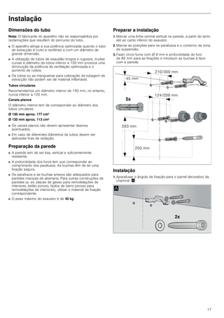 17
Instalação
Dimensões do tubo
Nota: O fabricante do aparelho não se responsabiliza por
reclamações que resultem do percurso do tubo.
■ O aparelho atinge a sua potência optimizada quando o tubo
de extracção é curto e rectilíneo e com um diâmetro de
grande dimensão.
■ A utilização de tubos de exaustão longos e rugosos, muitas
curvas e diâmetro de tubos inferior a 150 mm provoca uma
diminuição da potência de ventilação optimizada e o
aumento de ruídos.
■ Os tubos ou as mangueiras para colocação da tubagem de
extracção não podem ser de material inflamável.
Tubos circulares
Recomendamos um diâmetro interior de 150 mm, no entanto,
nunca inferior a 120 mm.
Canais planos
O diâmetro interno tem de corresponder ao diâmetro dos
tubos circulares.
Ø 150 mm aprox. 177 cm2
Ø 120 mm aprox. 113 cm2
■ Os canais planos não devem apresentar desvios
acentuados.
■ Em caso de diferentes diâmetros de tubos devem ser
aplicadas tiras de vedação.
Preparação da parede
■ A parede tem de ser lisa, vertical e suficientemente
resistente.
■ A profundidade dos furos tem que corresponder ao
comprimento dos parafusos. As buchas têm de ter uma
fixação segura.
■ Os parafusos e as buchas anexos são adequados para
paredes maciças de alvenaria. Para outras construções de
paredes (p. ex. placas de gesso para remodelações de
interiores, betão poroso, tijolos de barro poroso para
remodelações de interiores), utilizar o material de fixação
correspondente.
■ O peso máximo do exaustor é de 40 kg.
Preparar a instalação
1. Marcar uma linha central vertical na parede, a partir do tecto
até ao canto inferior do exaustor.
2. Marcar as posições para os parafusos e o contorno da zona
de suspensão.
3. Fazer cinco furos com Ø 8 mm e profundidade do furo
de 80 mm para as fixações e introduzir as buchas à face
com a parede.
Instalação
1. Aparafusar o ângulo de fixação para o painel decorativo da
chaminé. ¨
[
 PP
 PP
 PP
 PP
 PP
[
$
 