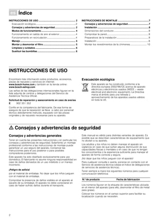 2
Û Índice[es]Instruccionesdeusoymontaje
INSTRUCCIONES DE USO ........................................................ 2
Evacuación ecológica...................................................................2
Consejos y advertencias de seguridad............................... 2
Modos de funcionamiento.................................................... 4
Funcionamiento en salida de aire al exterior...........................4
Funcionamiento en recirculación................................................4
Manejo.................................................................................... 5
Montar y desmontar el filtro................................................. 5
Limpieza y cuidados ............................................................. 6
Sustituir las bombillas.......................................................... 6
INSTRUCCIONES DE MONTAJE ...............................................7
Consejos y advertencias de seguridad................................7
Instalación ..............................................................................8
Dimensiones del conducto..........................................................8
Comprobar la pared......................................................................8
Preparativos de la instalación .....................................................8
Instalación .......................................................................................8
Montar los revestimientos de la chimenea............................ 10
INSTRUCCIONES DE USO
Produktinfo
Encontrará más información sobre productos, accesorios,
piezas de repuesto y servicios en internet:
www.bosch-home.com y también en la tienda online:
www.bosch-eshop.com
Las señas de las delegaciones internacionales figuran en la
lista adjunta de centros y delegaciones del Servicio de
Asistencia Técnica Oficial.
Solicitud de reparación y asesoramiento en caso de averías
Confíe en la competencia del fabricante. De esa forma se
asegura de que la reparación se lleva a cabo por personal
técnico debidamente instruido, equipado con las piezas
originales y de repuesto necesarias para su aparato.
Evacuación ecológica
ã=Consejos y advertencias de seguridad
Consejos y advertencias generales
Tener en cuenta las presentes instrucciones y en particular los
consejos y advertencias de seguridad. Solamente un montaje
profesional conforme a las instrucciones de montaje puede
garantizar un uso seguro del aparato. Conservar las
instrucciones para el uso posterior o para posibles
compradores posteriores.
Este aparato ha sido diseñado exclusivamente para uso
doméstico. El fabricante no asume ninguna responsabilidad en
caso de daños derivados de un uso indebido o un manejo
incorrecto.
¡Peligro de asfixia!
por el material de embalaje. No dejar que los niños jueguen
con el material de embalaje.
Comprobar la presencia de daños visibles en el aparato al
sacarlo de su embalaje. El aparato no debe conectarse en
caso de haber sufrido daños durante el transporte.
Este manual es válido para distintas variantes de aparato. Es
posible que se describan características de equipamiento que
no aludan a su aparato.
Los adultos y los niños no deben manejar el aparato sin
vigilancia en caso de que sufran alguna disminución de sus
capacidades físicas o mentales o en caso de que no tengan
los conocimientos o la experiencia suficiente para manejar el
aparato de forma correcta y segura.
¡No dejar que los niños jueguen con el aparato!
Para cualquier consulta o avería, ponerse en contacto con el
Servicio de asistencia técnica (véase el índice de delegaciones
de servicios de asistencia técnica).
Tener siempre a mano los siguientes números para cualquier
comunicación telefónica:
Los números figuran en la etiqueta de características ubicada
en el interior del aparato (para ello, desmontar el filtro de metal
para grasa).
Colocar los números en el campo superior para facilitar su
localización cuando se necesiten.
E 902 351 352
Este aparato se ha construido conforme a la
directiva europea 2002/96/CE acerca de aparato
eléctricos y electrónicos usados (WEEE – waste
electrical and electronic equipment). La Directiva
marca el ámbito para una retirada y
aprovechamiento de los aparatos usados válidos
en toda la UE.
N.º de producto Fecha de fabricación
 