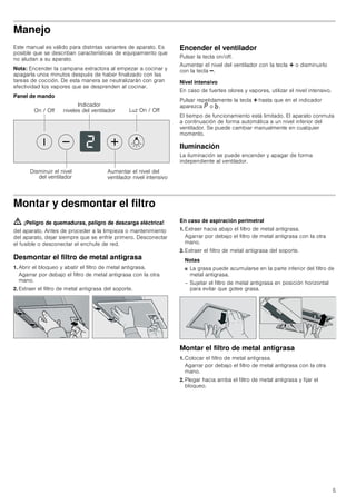 5
Manejo
Este manual es válido para distintas variantes de aparato. Es
posible que se describan características de equipamiento que
no aludan a su aparato.
Nota: Encender la campana extractora al empezar a cocinar y
apagarla unos minutos después de haber finalizado con las
tareas de cocción. De esta manera se neutralizarán con gran
efectividad los vapores que se desprenden al cocinar.
Panel de mando
Encender el ventilador
Pulsar la tecla on/off.
Aumentar el nivel del ventilador con la tecla @ o disminuirlo
con la tecla A.
Nivel intensivo
En caso de fuertes olores y vapores, utilizar el nivel intensivo.
Pulsar repetidamente la tecla @ hasta que en el indicador
aparezca ˜ o ›.
El tiempo de funcionamiento está limitado. El aparato conmuta
a continuación de forma automática a un nivel inferior del
ventilador. Se puede cambiar manualmente en cualquier
momento.
Iluminación
La iluminación se puede encender y apagar de forma
independiente al ventilador.
Montar y desmontar el filtro
ã=¡Peligro de quemaduras, peligro de descarga eléctrica!
del aparato. Antes de proceder a la limpieza o mantenimiento
del aparato, dejar siempre que se enfríe primero. Desconectar
el fusible o desconectar el enchufe de red.
Desmontar el filtro de metal antigrasa
1. Abrir el bloqueo y abatir el filtro de metal antigrasa.
Agarrar por debajo el filtro de metal antigrasa con la otra
mano.
2. Extraer el filtro de metal antigrasa del soporte.
En caso de aspiración perimetral
1. Extraer hacia abajo el filtro de metal antigrasa.
Agarrar por debajo el filtro de metal antigrasa con la otra
mano.
2. Extraer el filtro de metal antigrasa del soporte.
Notas
■ La grasa puede acumularse en la parte inferior del filtro de
metal antigrasa.
– Sujetar el filtro de metal antigrasa en posición horizontal
para evitar que gotee grasa.
Montar el filtro de metal antigrasa
1. Colocar el filtro de metal antigrasa.
Agarrar por debajo el filtro de metal antigrasa con la otra
mano.
2. Plegar hacia arriba el filtro de metal antigrasa y fijar el
bloqueo.
/X] 2Q  2II2Q  2II
,QGLFDGRU
QLYHOHV GHO YHQWLODGRU
'LVPLQXLU HO QLYHO
GHO YHQWLODGRU
$XPHQWDU HO QLYHO GHO
YHQWLODGRU QLYHO LQWHQVLYR
 