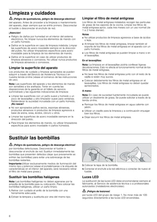 6
Limpieza y cuidados
ã=¡Peligro de quemaduras, peligro de descarga eléctrica!
del aparato. Antes de proceder a la limpieza o mantenimiento
del aparato, dejar siempre que se enfríe primero. Desconectar
el fusible o desconectar el enchufe de red.
¡Atención!
■ Peligro de daños por humedad en el interior del sistema
electrónico. No limpiar nunca los elementos de mando con
un paño húmedo.
■ Daños en la superficie en caso de limpieza indebida. Limpiar
las superficies de acero inoxidable siempre en la dirección
del pulido. No utilizar limpiadores específicos para acero
inoxidable para la limpieza de los elementos de mando.
■ Daños en la superficie en caso de utilizar productos de
limpieza abrasivos o corrosivos. No utilizar nunca productos
de limpieza abrasivos o corrosivos.
Limpiar la superficie del aparato
Los productos de cuidado y limpieza apropiados se pueden
adquirir a través del Servicio de Asistencia Técnica o en
nuestra tienda on-line (véase el comienzo de las instrucciones
de uso).
Nota: Las superficies del aparato y los elementos de mando
son sensibles a los arañazos. Tener en cuenta las
disposiciones de la garantía en el folleto de servicio
suministrado y las siguientes indicaciones de limpieza:
■ Limpiar las superficies con un paño suave y húmedo y un
poco de lavavajillas u otro limpiador suave para ventanas.
Reblandecer la suciedad incrustada con un paño húmedo.
¡No rascar!
■ No son apropiados paños secos, esponjas abrasivas,
productos abrasivos ni productos de limpieza agresivos a
base de arena, sosa, ácidos, cloruro u otros.
■ Limpiar las superficies de acero inoxidable siempre en la
dirección del pulido.
■ Para limpiar los elementos de mando, no utilizar limpiadores
específicos para acero inoxidable ni paños húmedos.
Limpiar el filtro de metal antigrasa
Los filtros de metal antigrasa instalados recogen las partículas
de grasa de los vapores de la cocina. Limpiar los filtros de
metal antigrasa aprox. cada tres meses con un uso normal (de
1 a 2 horas diarias).
Notas
■ No utilizar productos de limpieza agresivos a base de ácidos
o lejía.
■ Al limpiar los filtros de metal antigrasa, limpiar también el
soporte de los filtros de metal antigrasa en el aparato con un
paño húmedo.
■ Los filtros de metal antigrasa se pueden limpiar a mano o en
el lavavajillas.
En el lavavajillas:
Nota: La limpieza en el lavavajillas podría conllevar ligeras
decoloraciones. Esto no afecta al funcionamiento normal de los
filtros de metal antigrasa.
■ No lavar los filtros de metal antigrasa junto con el resto de la
vajilla si están muy sucios.
■ Colocar debidamente los filtros de metal antigrasa en el
lavavajillas. Los filtros de metal antigrasa no deben quedar
aprisionados.
A mano:
Nota: En caso de suciedad fuertemente incrustada se puede
utilizar un disolvente de grasa. Se puede solicitar a través de la
tienda on-line.
■ Remojar los filtros de metal antigrasa en agua caliente con
jabón.
■ Utilizar un cepillo para la limpieza y a continuación enjuagar
bien los filtros.
■ Dejar escurrir los filtros de metal antigrasa.
Sustituir las bombillas
ã=¡Peligro de quemaduras, peligro de descarga eléctrica!
por bombillas defectuosas. Desconectar el fusible o
desconectar el enchufe de red. Sustituir inmediatamente las
bombillas que presenten defectos (dejar que previamente se
enfríen las bombillas) para evitar una sobrecarga de las
bombillas restantes.
Importante:Utilizar exclusivamente medios de iluminación del
mismo tipo y potencia (véase el portalámparas o la etiqueta de
características en el interior del aparato; será necesario retirar
el filtro de metal para grasa.).
Sustituir las bombillas halógenas
Nota: Las bombillas halógenas no deben agarrarse por la
ampolla de la bombilla para su colocación. Para colocar las
bombillas halógenas, utilizar un paño limpio.
1. Retirar con cuidado el anillo de la bombilla con una
herramienta adecuada.
2. Extraer la lámpara y sustituirla por otra del mismo tipo.
3. Colocar la tapa de la bombilla.
4. Conectar el enchufe a la red eléctrica o conectar de nuevo el
fusible.
Luces LED
La sustitución de las luces LED debe encomendarse siempre al
fabricante, al Servicio de asistencia técnica o a profesionales
autorizados (instaladores electricistas).
ã=¡Peligro de lesiones!
por luces LED del grupo de riesgo 1. No mirar más de 100
segundos directamente a las luces LED encendidas.
 