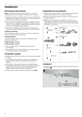 8
Instalación
Dimensiones del conducto
Nota: La garantía del fabricante del aparato no cubre las
reclamaciones que se atribuyan al segmento de conductos.
■ El aparato alcanza su potencia óptima con un conducto de
salida de aire rectilíneo y corto y con un diámetro grande de
conducto en la medida de lo posible.
■ Con conductos de salida de aire largos y rugosos, muchos
codos de tubo o diámetros de tubo de un tamaño inferior a
150 mm no se consigue la capacidad de aspiración óptima y
los ruidos del ventilador serán mayores.
■ Los tubos o mangueras para el tendido del conducto de
salida del aire deben estar fabricados con material ignífugo.
Conductos cilíndricos
Se recomienda un diámetro interior de 150 mm; el diámetro
mínimo es de 120 mm en todo caso.
Conductos planos
La sección interior debe corresponder al diámetro de los
conductos cilíndricos.
Ø 150 mm aprox. 177 cm2
Ø 120 mm aprox. 113 cm2
■ Los conductos planos no deben presentar desvíos
pronunciados.
■ Si los diámetros de conducto difieren de lo anteriormente
mencionado, utilizar tiras obturadoras.
Comprobar la pared
■ La pared debe ser plana, vertical y tener suficiente capacidad
de carga.
■ La profundidad de los taladros debe ser equivalente a la
longitud de los tornillos. Los tacos deben quedar bien
sujetos.
■ Los tornillos y tacos suministrados son apropiados para
mampostería sólida. Para otro tipo de construcciones (p. ej.,
placas de yeso, hormigón celular, ladrillos Poroton) se
deberán utilizar medios de fijación apropiados.
■ El peso máximo de la campana extractora es de 40 kg.
Preparativos de la instalación
1. Dibujar en la pared una línea central vertical desde el techo
hasta el borde inferior de la campana extractora.
2. Dibujar las posiciones para los tornillos y el contorno de la
zona de enganche.
3. Taladrar cinco orificios con un diámetro de 8 mm y una
profundidad de perforación de 80 mm para las fijaciones y
seguidamente introducir los tacos de tal manera que queden
enrasados con la pared.
Instalación
1. Atornillar la escuadra de sujeción para el revestimiento de la
chimenea. ¨
[
 PP
 PP
 PP
 PP
 PP
[
$
 