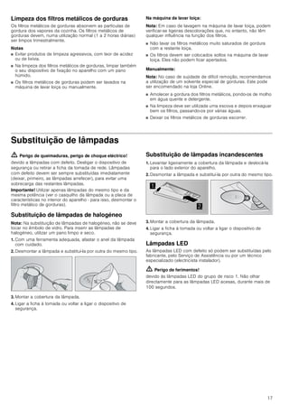 17
Limpeza dos filtros metálicos de gorduras
Os filtros metálicos de gorduras absorvem as partículas de
gordura dos vapores da cozinha. Os filtros metálicos de
gorduras devem, numa utilização normal (1 a 2 horas diárias)
ser limpos trimestralmente.
Notas
■ Evitar produtos de limpeza agressivos, com teor de acidez
ou de lixívia.
■ Na limpeza dos filtros metálicos de gorduras, limpar também
o seu dispositivo de fixação no aparelho com um pano
húmido.
■ Os filtros metálicos de gorduras podem ser lavados na
máquina de lavar loiça ou manualmente.
Na máquina de lavar loiça:
Nota: Em caso de lavagem na máquina de lavar loiça, podem
verificar-se ligeiras descolorações que, no entanto, não têm
qualquer influência na função dos filtros.
■ Não lavar os filtros metálicos muito saturados de gordura
com a restante loiça.
■ Os filtros devem ser colocados soltos na máquina de lavar
loiça. Eles não podem ficar apertados.
Manualmente:
Nota: No caso de sujidade de difícil remoção, recomendamos
a utilização de um solvente especial de gorduras. Este pode
ser encomendado na loja Online.
■ Amolecer a gordura dos filtros metálicos, pondo-os de molho
em água quente e detergente.
■ Na limpeza deve ser utilizada uma escova e depois enxaguar
bem os filtros, passando-os por várias águas.
■ Deixar os filtros metálicos de gorduras escorrer.
Substituição de lâmpadas
ã=Perigo de queimaduras, perigo de choque eléctrico!
devido a lâmpadas com defeito. Desligar o dispositivo de
segurança ou retirar a ficha da tomada de rede. Lâmpadas
com defeito devem ser sempre substituídas imediatamente
(deixar, primeiro, as lâmpadas arrefecer), para evitar uma
sobrecarga das restantes lâmpadas.
Importante! Utilizar apenas lâmpadas do mesmo tipo e da
mesma potência (ver o casquilho da lâmpada ou a placa de
características no interior do aparelho - para isso, desmontar o
filtro metálico de gorduras).
Substituição de lâmpadas de halogéneo
Nota: Na substituição de lâmpadas de halogéneo, não se deve
tocar no êmbolo de vidro. Para inserir as lâmpadas de
halogéneo, utilizar um pano limpo e seco.
1. Com uma ferramenta adequada, afastar o anel da lâmpada
com cuidado.
2. Desmontar a lâmpada e substituí-la por outra do mesmo tipo.
3. Montar a cobertura da lâmpada.
4. Ligar a ficha à tomada ou voltar a ligar o dispositivo de
segurança.
Substituição de lâmpadas incandescentes
1. Levantar ligeiramente a cobertura da lâmpada e deslocá-la
para o lado exterior do aparelho.
2. Desmontar a lâmpada e substituí-la por outra do mesmo tipo.
3. Montar a cobertura da lâmpada.
4. Ligar a ficha à tomada ou voltar a ligar o dispositivo de
segurança.
Lâmpadas LED
As lâmpadas LED com defeito só podem ser substituídas pelo
fabricante, pelo Serviço de Assistência ou por um técnico
especializado (electricista instalador).
ã=Perigo de ferimentos!
devido às lâmpadas LED do grupo de risco 1. Não olhar
directamente para as lâmpadas LED acesas, durante mais de
100 segundos.


 