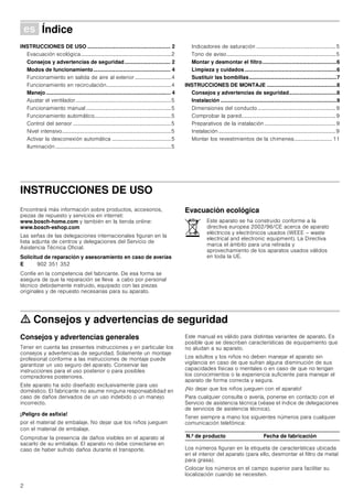 2
Û Índice[es]Instruccionesdeusoymontaje
INSTRUCCIONES DE USO ........................................................ 2
Evacuación ecológica...................................................................2
Consejos y advertencias de seguridad............................... 2
Modos de funcionamiento.................................................... 4
Funcionamiento en salida de aire al exterior...........................4
Funcionamiento en recirculación................................................4
Manejo.................................................................................... 4
Ajustar el ventilador.......................................................................5
Funcionamiento manual ...............................................................5
Funcionamiento automático.........................................................5
Control del sensor .........................................................................5
Nivel intensivo.................................................................................5
Activar la desconexión automática ............................................5
Iluminación......................................................................................5
Indicadores de saturación ...........................................................5
Tono de aviso.................................................................................5
Montar y desmontar el filtro..................................................6
Limpieza y cuidados..............................................................6
Sustituir las bombillas...........................................................7
INSTRUCCIONES DE MONTAJE ...............................................8
Consejos y advertencias de seguridad................................8
Instalación ..............................................................................9
Dimensiones del conducto..........................................................9
Comprobar la pared......................................................................9
Preparativos de la instalación .....................................................9
Instalación .......................................................................................9
Montar los revestimientos de la chimenea............................ 11
INSTRUCCIONES DE USO
Produktinfo
Encontrará más información sobre productos, accesorios,
piezas de repuesto y servicios en internet:
www.bosch-home.com y también en la tienda online:
www.bosch-eshop.com
Las señas de las delegaciones internacionales figuran en la
lista adjunta de centros y delegaciones del Servicio de
Asistencia Técnica Oficial.
Solicitud de reparación y asesoramiento en caso de averías
Confíe en la competencia del fabricante. De esa forma se
asegura de que la reparación se lleva a cabo por personal
técnico debidamente instruido, equipado con las piezas
originales y de repuesto necesarias para su aparato.
Evacuación ecológica
ã=Consejos y advertencias de seguridad
Consejos y advertencias generales
Tener en cuenta las presentes instrucciones y en particular los
consejos y advertencias de seguridad. Solamente un montaje
profesional conforme a las instrucciones de montaje puede
garantizar un uso seguro del aparato. Conservar las
instrucciones para el uso posterior o para posibles
compradores posteriores.
Este aparato ha sido diseñado exclusivamente para uso
doméstico. El fabricante no asume ninguna responsabilidad en
caso de daños derivados de un uso indebido o un manejo
incorrecto.
¡Peligro de asfixia!
por el material de embalaje. No dejar que los niños jueguen
con el material de embalaje.
Comprobar la presencia de daños visibles en el aparato al
sacarlo de su embalaje. El aparato no debe conectarse en
caso de haber sufrido daños durante el transporte.
Este manual es válido para distintas variantes de aparato. Es
posible que se describan características de equipamiento que
no aludan a su aparato.
Los adultos y los niños no deben manejar el aparato sin
vigilancia en caso de que sufran alguna disminución de sus
capacidades físicas o mentales o en caso de que no tengan
los conocimientos o la experiencia suficiente para manejar el
aparato de forma correcta y segura.
¡No dejar que los niños jueguen con el aparato!
Para cualquier consulta o avería, ponerse en contacto con el
Servicio de asistencia técnica (véase el índice de delegaciones
de servicios de asistencia técnica).
Tener siempre a mano los siguientes números para cualquier
comunicación telefónica:
Los números figuran en la etiqueta de características ubicada
en el interior del aparato (para ello, desmontar el filtro de metal
para grasa).
Colocar los números en el campo superior para facilitar su
localización cuando se necesiten.
E 902 351 352
Este aparato se ha construido conforme a la
directiva europea 2002/96/CE acerca de aparato
eléctricos y electrónicos usados (WEEE – waste
electrical and electronic equipment). La Directiva
marca el ámbito para una retirada y
aprovechamiento de los aparatos usados válidos
en toda la UE.
N.º de producto Fecha de fabricación
 