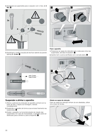 20
2. Aparafusar as suspensões para o exaustor com o máx. de 3
Nm. ©
3. Aparafusar a cavilha roscada até ela ficar saliente da parede
apenas 5 - 9 mm. ª
Suspender e alinhar o aparelho
1. Retirar a película de protecção do aparelho, primeiro só na
parte de trás e, depois da montagem, retirá-la
completamente.
2. Suspender o aparelho de forma a que encaixe fixamente nas
suspensões. «
3. Nivelar o aparelho na horizontal através da rotação das
suspensões. Em caso de necessidade, o aparelho pode ser
deslocado para a direita ou para a esquerda. ¬
Fixar o aparelho
1. Pressionar as capas de retenção com a seta para cima nas
suspensões, até elas encaixarem. ®
2. Apertar bem a porca serrilhada com a arruela plana. ¯
Afastar as capas de retenção
Caso as capas de retenção tenham de ser afastadas, utilizar
uma chave de fendas.
[
%

' (
)
*
 