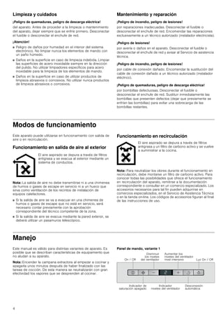 4
Limpieza y cuidados
¡Peligro de quemaduras, peligro de descarga eléctrica!
del aparato. Antes de proceder a la limpieza o mantenimiento
del aparato, dejar siempre que se enfríe primero. Desconectar
el fusible o desconectar el enchufe de red.
¡Atención!
■ Peligro de daños por humedad en el interior del sistema
electrónico. No limpiar nunca los elementos de mando con
un paño húmedo.
■ Daños en la superficie en caso de limpieza indebida. Limpiar
las superficies de acero inoxidable siempre en la dirección
del pulido. No utilizar limpiadores específicos para acero
inoxidable para la limpieza de los elementos de mando.
■ Daños en la superficie en caso de utilizar productos de
limpieza abrasivos o corrosivos. No utilizar nunca productos
de limpieza abrasivos o corrosivos.
Mantenimiento y reparación
¡Peligro de incendio, peligro de lesiones!
por reparaciones inadecuadas. Desconectar el fusible o
desconectar el enchufe de red. Encomendar las reparaciones
exclusivamente a un técnico autorizado (instalador electricista).
¡Peligro de lesiones!
por avería o daños en el aparato. Desconectar el fusible o
desconectar el enchufe de red y avisar al Servicio de asistencia
técnica.
¡Peligro de incendio, peligro de lesiones!
por cable de conexión dañado. Encomendar la sustitución del
cable de conexión dañado a un técnico autorizado (instalador
eléctrico).
¡Peligro de quemaduras, peligro de descarga eléctrica!
por bombillas defectuosas. Desconectar el fusible o
desconectar el enchufe de red. Sustituir inmediatamente las
bombillas que presenten defectos (dejar que previamente se
enfríen las bombillas) para evitar una sobrecarga de las
bombillas restantes.
Modos de funcionamiento
Este aparato puede utilizarse en funcionamiento con salida de
aire o en recirculación.
Funcionamiento en salida de aire al exterior
Nota: La salida de aire no debe transmitirse ni a una chimenea
de humos o gases de escape en servicio ni a un hueco que
sirva como ventilación de los recintos de instalación de
equipos calefactores.
■ Si la salida de aire se va a evacuar en una chimenea de
humos o gases de escape que no está en servicio, será
necesario contar previamente con la aprobación
correspondiente del técnico competente de la zona.
■ Si la salida de aire se evacua mediante la pared exterior, se
deberá utilizar un pasamuros telescópico.
Funcionamiento en recirculación
Nota: Para neutralizar los olores durante el funcionamiento en
recirculación, debe montarse un filtro de carbono activo. Para
conocer todas las posibilidades que ofrece el funcionamiento
en recirculación del aparato, remitirse a la documentación
correspondiente o consultar en un comercio especializado. Los
accesorios necesarios para tal fin pueden adquirirse en
comercios especializados, en el Servicio de Asistencia Técnica
o en la tienda on-line. Los códigos de accesorios figuran al final
de las instrucciones de uso.
Manejo
Este manual es válido para distintas variantes de aparato. Es
posible que se describan características de equipamiento que
no aludan a su aparato.
Nota: Encender la campana extractora al empezar a cocinar y
apagarla unos minutos después de haber finalizado con las
tareas de cocción. De esta manera se neutralizarán con gran
efectividad los vapores que se desprenden al cocinar.
Panel de mando, variante 1
El aire aspirado se depura a través de filtros
antigrasa y se evacua al exterior mediante un
sistema de conductos.
El aire aspirado se depura a través de filtros
antigrasa y un filtro de carbono activo y se vuelve
a suministrar a la cocina.
,QGLFDGRU GH
VDWXUDFLyQ DSDJDGR
,QGLFDGRU
QLYHOHV GHO YHQWLODGRU
'HVFRQH[LyQ
DXWRPiWLFD
2Q  2II
'LVPLQXLU
ORV QLYHOHV
GHO YHQWLODGRU
$XPHQWDU ORV
QLYHOHV GHO YHQWLODGRU
QLYHO LQWHQVLYR /X] 2Q  2II
 