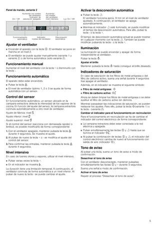 5
Panel de mando, variante 2
Ajustar el ventilador
■ Encender el aparato con la tecla %. El ventilador se pone en
marcha en el nivel 2.
■ El ventilador se puede ajustar manualmente (variante 1 y
variante 2) o de forma automática (solo variante 2).
Funcionamiento manual
Aumentar el nivel del ventilador con la tecla + o disminuirlo con
la tecla -.
Funcionamiento automático
El aparato debe estar encendido.
■ Pulsar la tecla ).
■ El nivel de ventilador óptimo 1, 2 o 3 se ajusta de forma
automática con un sensor.
Control del sensor
En funcionamiento automático, un sensor ubicado en la
campana extractora detecta la intensidad de los vapores de la
cocina. En función del ajuste del sensor, la campana extractora
conmuta automáticamente a otro nivel de ventilador.
Ajuste de fábrica: nivel †
Ajuste inferior: nivel ‹
Ajuste superior: nivel Š
Si el control del sensor reacciona con demasiada rapidez o
lentitud, es posible modificarlo de forma correspondiente:
1. Con el ventilador apagado, mantener pulsada la tecla )
durante 4 segundos. Se muestra el ajuste.
2. Al pulsar de nuevo la tecla + o - se modifica el ajuste del
control del sensor.
3. Para confirmar las entradas, mantener pulsada la tecla )
durante 4 segundos.
Nivel intensivo
En caso de fuertes olores y vapores, utilizar el nivel intensivo.
■ Pulsar varias veces la tecla +.
■ En el indicador se muestra ›.
La duración tiene una limitación temporal. A continuación, el
ventilador conmuta de forma automática a un nivel inferior. Al
pulsar de nuevo la tecla - se puede cambiar el ajuste.
Activar la desconexión automática
■ Pulsar la tecla r.
El ventilador funciona aprox. 9 min en el nivel de ventilador
ajustado. A continuación, el ventilador se apaga
automáticamente.
■ Mientras el indicador r esté iluminado, se puede modificar
el tiempo de desconexión automática. Para ello, pulsar la
tecla - o la tecla +.
El tiempo de desconexión automática actual se puede mostrar
en cualquier momento con la tecla r. También se puede
modificar pulsando la tecla - o la tecla +.
Iluminación
La iluminación se puede encender y apagar de forma
independiente al ventilador.
Pulsar la tecla A.
Ajustar el brillo
Mantener pulsada la tecla A hasta conseguir el brillo deseado.
Indicadores de saturación
En caso de saturación de los filtros de metal antigrasa o del
filtro de carbono activo, suena una señal durante 4 segundos
tras apagar el ventilador.
Además, en el indicador se muestra el siguiente símbolo:
■ Filtro de metal antigrasa: #
■ Filtro de carbono activo: #’
Ahora se deben limpiar los filtros de metal antigrasa o se debe
sustituir el filtro de carbono activo sin demora.
Mientras parpadean las indicaciones de saturación, se pueden
restaurar los ajustes. Para ello, pulsar la tecla #(variante 1) o
la tecla - (variante 2).
Cambiar el indicador para el funcionamiento en recirculación
Para el funcionamiento en recirculación se ha de cambiar el
indicador del control electrónico de forma correspondiente:
■ La campana extractora debe estar conectada a la red
eléctrica y apagada.
■ Pulsar simultáneamente las teclas % y r hasta que se
ilumine el indicador #’.
■ Al pulsar la combinación de teclas % y r, el indicador del
control electrónico cambia de nuevo al funcionamiento con
salida de aire (indicador #).
Tono de aviso
Al pulsar una tecla, suena un tono de aviso a modo de
confirmación.
Desactivar el tono de aviso
Con el ventilador desconectado, mantener pulsadas
simultáneamente las teclas % y + durante 3 segundos.
Suena una señal a modo de confirmación.
Activar el tono de aviso
Repetir el proceso Desactivar el tono de aviso.
2Q  2II
$XPHQWDU ORV QLYHOHV
GHO YHQWLODGRU
,QGLFDGRU GH
VDWXUDFLyQ DSDJDGR
$XPHQWDU
ORV QLYHOHV
GHO YHQWLODGRU
QLYHO LQWHQVLYR /X] 2Q  2II
)XQFLRQDPLHQWR
DXWRPiWLFR
,QGLFDGRU
QLYHOHV GHO YHQWLODGRU
'HVFRQH[LyQ
DXWRPiWLFD
 