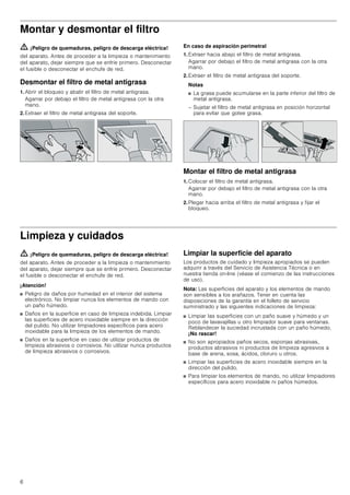6
Montar y desmontar el filtro
ã=¡Peligro de quemaduras, peligro de descarga eléctrica!
del aparato. Antes de proceder a la limpieza o mantenimiento
del aparato, dejar siempre que se enfríe primero. Desconectar
el fusible o desconectar el enchufe de red.
Desmontar el filtro de metal antigrasa
1. Abrir el bloqueo y abatir el filtro de metal antigrasa.
Agarrar por debajo el filtro de metal antigrasa con la otra
mano.
2. Extraer el filtro de metal antigrasa del soporte.
En caso de aspiración perimetral
1. Extraer hacia abajo el filtro de metal antigrasa.
Agarrar por debajo el filtro de metal antigrasa con la otra
mano.
2. Extraer el filtro de metal antigrasa del soporte.
Notas
■ La grasa puede acumularse en la parte inferior del filtro de
metal antigrasa.
– Sujetar el filtro de metal antigrasa en posición horizontal
para evitar que gotee grasa.
Montar el filtro de metal antigrasa
1. Colocar el filtro de metal antigrasa.
Agarrar por debajo el filtro de metal antigrasa con la otra
mano.
2. Plegar hacia arriba el filtro de metal antigrasa y fijar el
bloqueo.
Limpieza y cuidados
ã=¡Peligro de quemaduras, peligro de descarga eléctrica!
del aparato. Antes de proceder a la limpieza o mantenimiento
del aparato, dejar siempre que se enfríe primero. Desconectar
el fusible o desconectar el enchufe de red.
¡Atención!
■ Peligro de daños por humedad en el interior del sistema
electrónico. No limpiar nunca los elementos de mando con
un paño húmedo.
■ Daños en la superficie en caso de limpieza indebida. Limpiar
las superficies de acero inoxidable siempre en la dirección
del pulido. No utilizar limpiadores específicos para acero
inoxidable para la limpieza de los elementos de mando.
■ Daños en la superficie en caso de utilizar productos de
limpieza abrasivos o corrosivos. No utilizar nunca productos
de limpieza abrasivos o corrosivos.
Limpiar la superficie del aparato
Los productos de cuidado y limpieza apropiados se pueden
adquirir a través del Servicio de Asistencia Técnica o en
nuestra tienda on-line (véase el comienzo de las instrucciones
de uso).
Nota: Las superficies del aparato y los elementos de mando
son sensibles a los arañazos. Tener en cuenta las
disposiciones de la garantía en el folleto de servicio
suministrado y las siguientes indicaciones de limpieza:
■ Limpiar las superficies con un paño suave y húmedo y un
poco de lavavajillas u otro limpiador suave para ventanas.
Reblandecer la suciedad incrustada con un paño húmedo.
¡No rascar!
■ No son apropiados paños secos, esponjas abrasivas,
productos abrasivos ni productos de limpieza agresivos a
base de arena, sosa, ácidos, cloruro u otros.
■ Limpiar las superficies de acero inoxidable siempre en la
dirección del pulido.
■ Para limpiar los elementos de mando, no utilizar limpiadores
específicos para acero inoxidable ni paños húmedos.
 