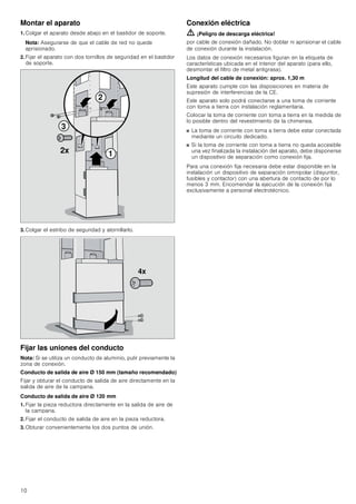 10
Montar el aparato
1. Colgar el aparato desde abajo en el bastidor de soporte.
Nota: Asegurarse de que el cable de red no quede
aprisionado.
2. Fijar el aparato con dos tornillos de seguridad en el bastidor
de soporte.
3. Colgar el estribo de seguridad y atornillarlo.
Fijar las uniones del conducto
Nota: Si se utiliza un conducto de aluminio, pulir previamente la
zona de conexión.
Conducto de salida de aire Ø 150 mm (tamaño recomendado)
Fijar y obturar el conducto de salida de aire directamente en la
salida de aire de la campana.
Conducto de salida de aire Ø 120 mm
1. Fijar la pieza reductora directamente en la salida de aire de
la campana.
2. Fijar el conducto de salida de aire en la pieza reductora.
3. Obturar convenientemente los dos puntos de unión.
Conexión eléctrica
ã=¡Peligro de descarga eléctrica!
por cable de conexión dañado. No doblar ni aprisionar el cable
de conexión durante la instalación.
Los datos de conexión necesarios figuran en la etiqueta de
características ubicada en el interior del aparato (para ello,
desmontar el filtro de metal antigrasa).
Longitud del cable de conexión: aprox. 1,30 m
Este aparato cumple con las disposiciones en materia de
supresión de interferencias de la CE.
Este aparato solo podrá conectarse a una toma de corriente
con toma a tierra con instalación reglamentaria.
Colocar la toma de corriente con toma a tierra en la medida de
lo posible dentro del revestimiento de la chimenea.
■ La toma de corriente con toma a tierra debe estar conectada
mediante un circuito dedicado.
■ Si la toma de corriente con toma a tierra no queda accesible
una vez finalizada la instalación del aparato, debe disponerse
un dispositivo de separación como conexión fija.
Para una conexión fija necesaria debe estar disponible en la
instalación un dispositivo de separación omnipolar (disyuntor,
fusibles y contactor) con una abertura de contacto de por lo
menos 3 mm. Encomendar la ejecución de la conexión fija
exclusivamente a personal electrotécnico.



[
[
 