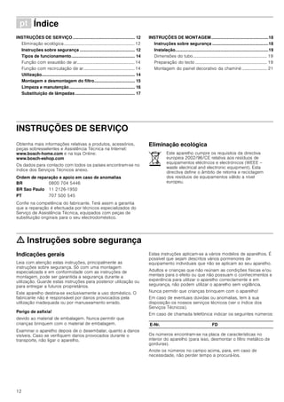12
ì Índice[pt]Instruçõesdeutilizaçãoemontagem
INSTRUÇÕES DE SERVIÇO.................................................... 12
Eliminação ecológica................................................................. 12
Instruções sobre segurança .............................................. 12
Tipos de funcionamento..................................................... 14
Função com exaustão de ar..................................................... 14
Função com recirculação de ar............................................... 14
Utilização.............................................................................. 14
Montagem e desmontagem do filtro.................................. 15
Limpeza e manutenção....................................................... 16
Substituição de lâmpadas.................................................. 17
INSTRUÇÕES DE MONTAGEM................................................18
Instruções sobre segurança ...............................................18
Instalação..............................................................................19
Dimensões do tubo.................................................................... 19
Preparação do tecto .................................................................. 19
Montagem do painel decorativo da chaminé ....................... 21
INSTRUÇÕES DE SERVIÇO
Produktinfo
Obtenha mais informações relativas a produtos, acessórios,
peças sobresselentes e Assistência Técnica na Internet:
www.bosch-home.com e na loja Online:
www.bosch-eshop.com
Os dados para contacto com todos os países encontram-se no
índice dos Serviços Técnicos anexo.
Ordem de reparação e apoio em caso de anomalias
Confie na competência do fabricante. Terá assim a garantia
que a reparação é efectuada por técnicos especializados do
Serviço de Assistência Técnica, equipados com peças de
substituição originais para o seu electrodoméstico.
Eliminação ecológica
ã=Instruções sobre segurança
Indicações gerais
Leia com atenção estas instruções, principalmente as
instruções sobre segurança. Só com uma montagem
especializada e em conformidade com as instruções de
montagem, pode ser garantida a segurança durante a
utilização. Guarde estas instruções para posterior utilização ou
para entregar a futuros proprietários.
Este aparelho destina-se exclusivamente a uso doméstico. O
fabricante não é responsável por danos provocados pela
utilização inadequada ou por manuseamento errado.
Perigo de asfixia!
devido ao material de embalagem. Nunca permitir que
crianças brinquem com o material de embalagem.
Examinar o aparelho depois de o desembalar, quanto a danos
visíveis. Caso se verifiquem danos provocados durante o
transporte, não ligar o aparelho.
Estas instruções aplicam-se a vários modelos de aparelhos. É
possível que sejam descritos vários pormenores de
equipamento individuais que não se aplicam ao seu aparelho.
Adultos e crianças que não reúnam as condições físicas e/ou
mentais para o efeito ou que não possuam o conhecimentos e
experiência para utilizar o aparelho correctamente e em
segurança, não podem utilizar o aparelho sem vigilância.
Nunca permitir que crianças brinquem com o aparelho!
Em caso de eventuais dúvidas ou anomalias, tem à sua
disposição os nossos serviços técnicos (ver o índice dos
Serviços Técnicos).
Em caso de chamada telefónica indicar os seguintes números:
Os números encontram-se na placa de características no
interior do aparelho (para isso, desmontar o filtro metálico de
gorduras).
Anote os números no campo acima, para, em caso de
necessidade, não perder tempo a procurá-los.
BR 0800 704 5446
BR Sao Paulo 11 2126-1950
PT 707 500 545
Este aparelho cumpre os requisitos da directiva
europeia 2002/96/CE relativa aos resíduos de
equipamentos eléctricos e electrónicos (WEEE –
waste electrical and electronic equipment). Esta
directiva define o âmbito de retoma e reciclagem
dos resíduos de equipamentos válido a nível
europeu.
E-Nr. FD
 